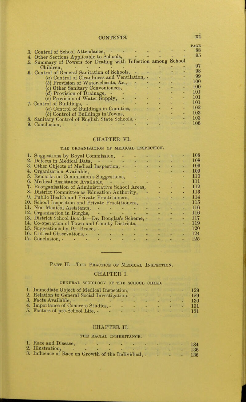 3. Control of School Attendance, 4. Other Sections Applicable to Schools, ' ' ' A '■, 5. Summary of Powers for Dealing with Infection among School Children, 6. Control of General Sanitation of Schools, (a) Control of Cleanliness and Ventilation, - - - - (&) Provision of Water-closets, &c., (c) Other Sanitary Conveniences, (d) Provision of Drainage, (e) Provision of Water Supply, 7. Control of Buildings, {a) Control of Buildings in Counties, (b) Control of Buildings in Towns, 8. Sanitary Control of English State Schools, 9. Conclusion, CHAPTER VI. THE ORGANISATION OT MEDICAL INSPECTION. 1. Suggestions by Royal Commission, 2. Defects in Medical Data, . - - - 3. Other Objects of Medical Inspection, - 4. Organisation Available, ... - 5. Remarks on Commission's Suggestions, 6. Medical Assistance Available, 7. Reorganisation of Administrative School Areas, 8. District Committee as Education Authority, 9. Public Health and Private Practitioners, - 10. School Inspection and Private Practitioners, 11. Non-Medical Assistants, .... 12. Organisation in Burghs, 13. District School Boards—Dr. Douglas's Scheme, 14. Co-operation of Town and County Districts, 15. Suggestions by Dr. Bruce, - - - - 16. Critical Observations, 17. Conclusion, Part II.—The Practice of Medical Inspection. CHAPTER I. GENERAL SOCIOLOGY OP THE SCHOOL CHILD. 1. Immediate Object of Medical Inspection, 129 2. Relation to General Social Investigation, 129 3. Facts Available, 130 4. Importance of Concrete Studies, 131 5. Factors of pre-School Life, 131 CHAPTER II. THE RACIAL INHERITANCE. 1. Race and Disease, I34 2. Illustration, 13g 3. Influence of Race on Growth of the Individual, - - - - 136 - 108 - 108 - 109 - 109 - 110 - Ill - 112 - 113 - 114 - 115 - 116 - 116 - 117 - 119 - 120 - 124 - 125