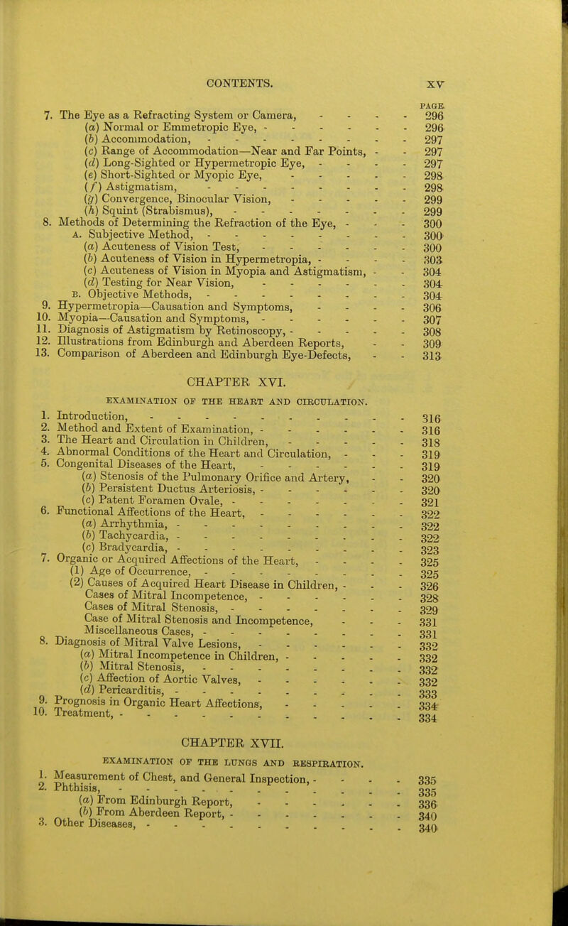 PAGE. 7. The Eye as a Refracting System or Camera, .... 296 (a) Normal or Emmetropic Eye, 296 (b) Accommodation, - - 297 (c) Range of Accommodation—Near and Far Points, - - 297 (d) Long-Sighted or Hypermetropic Eye, .... 297 (e) Short-Sighted or Myopic Eye, 298 (/) Astigmatism, 298 {tjl) Convergence, Binocular Vision, 299 (h) Squint (Strabismus), 299 8. Methods of Determining the Refraction of the Eye, - - - 300 A. Subjective Method, - - 300' (a) Acuteness of Vision Test, 300 (b) Acuteness of Vision in Hypermetropia, - - - . 303 (c) Acuteness of Vision in Myopia and Astigmatism, - - 304 (d) Testing for Near Vision, 304 B. Objective Methods, 304 9. Hypermetropia—Causation and Symptoms, .... 306 10. Myopia—Causation and Symptoms, 307 11. Diagnosis of Astigmatism by Retinoscopy, 308 12. Illustrations from Edinburgh and Aberdeen Reports, - - 309 13. Comparison of Aberdeen and Edinburgh Eye-Defects, . - 313 CHAPTER XVI. EXAMINATION OF THE HEART AND CIKCULATION. 1. Introduction, 315^ 2. Method and Extent of Examination, 316 3. The Heart and Circiilation in Children, 318 4. Abnormal Conditions of the Heart and Circulation, - - - 319 5. Congenital Diseases of the Heart, 319 (a) Stenosis of the Pulmonary Orifice and Artery, - - 320 (&) Persistent Ductus Arteriosis, 320 (c) Patent Eoramen Ovale, 321 6. Functional Affections of the Heart, 322 (ci) Arrhythmia, - - . 322 (6) Tachycardia, 322 (c) Bradycardia, 323 7. Organic or Acquired Affections of the Heart, - - - - 325 (1) Age of Occurrence, 325 (2) Causes of Acquired Heart Disease in Children, - . . 326 Cases of Mitral Incompetence, 328 Cases of Mitral Stenosis, 329 Case of Mitral Stenosis and Incompetence, - - - 331 Miscellaneous Cases, 331 8. Diagnosis of Mitral Valve Lesions, 330 (a) Mitral Incompetence in Children, 332 (b) Mitral Stenosis, 332 (c) Affection of Aortic Valves, 332 (d) Pericarditis, 333 9. Prognosis in Organic Heart Affections, m 10. Treatment, 33J CHAPTER XVII. EXAMINATION OF THE LUNGS AND RESPIRATION. 1. Measurement of Chest, and General Inspection, - - . . 335 2. Phthisis, 331^ (a) From Edinburgh Report, 336. (b) From Aberdeen Report, 34O 3. Other Diseases, g^Q,