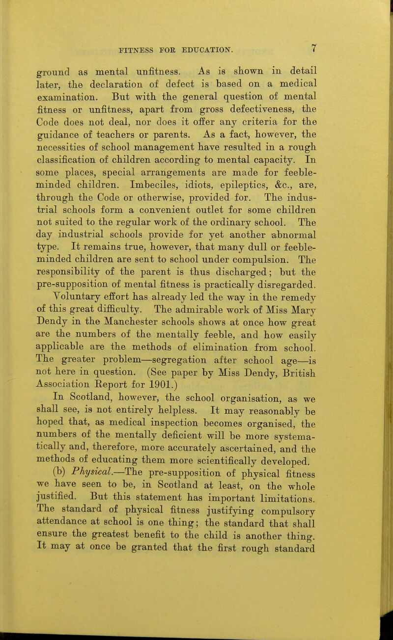 FITNESS FOR EDUCATION. r ground as mental unfitness. As is shown in detail later, tlie declaration of defect is based on a medical examination. But with the general question of mental fitness or unfitness, apart from gross defectiveness, the Code does not deal, nor does it offer any criteria for the guidance of teachers or parents. As a fact, however, the necessities of school management have resulted in a rough classification of children according to mental capacity. In some places, special arrangements are made for feeble- minded children. Imbeciles, idiots, epileptics, &c., are, through the Code or otherwise, provided for. The indus- trial schools form a convenient outlet for some children not suited to the regular work of the ordinary school. The day industrial schools provide for yet another abnormal type. It remains true, however, that many dull or feeble- minded children are sent to school under compulsion. The responsibility of the parent is thus discharged; but the pre-supposition of mental fitness is practically disregarded. Voluntary effort has already led the way in the remedy of this great difficulty. The admirable work of Miss Mary Dendy in the Manchester schools shows at once how great are the numbers of the mentally feeble, and how easily applicable are the methods of elimination from school. The greater problem—segregation after school age—is not here in question. (See paper by Miss Dendy, British Association Eeport for 1901.) In Scotland, however, the school organisation, as we shall see, is not entirely helpless. It may reasonably be hoped that, as medical inspection becomes organised, the numbers of the mentally deficient will be more systema- tically and, therefore, more accurately ascertained, and the methods of educating them more scientifically developed. (b) Physical.—The pre-supposition of physical fitness we have seen to be, in Scotland at least, on the whole justified. But this statement has important limitations. The standard of physical fitness justifying compulsory attendance at school is one thing; the standard that shall ensure the greatest benefit to the child is another thing. It may at once be granted that the first rough standard