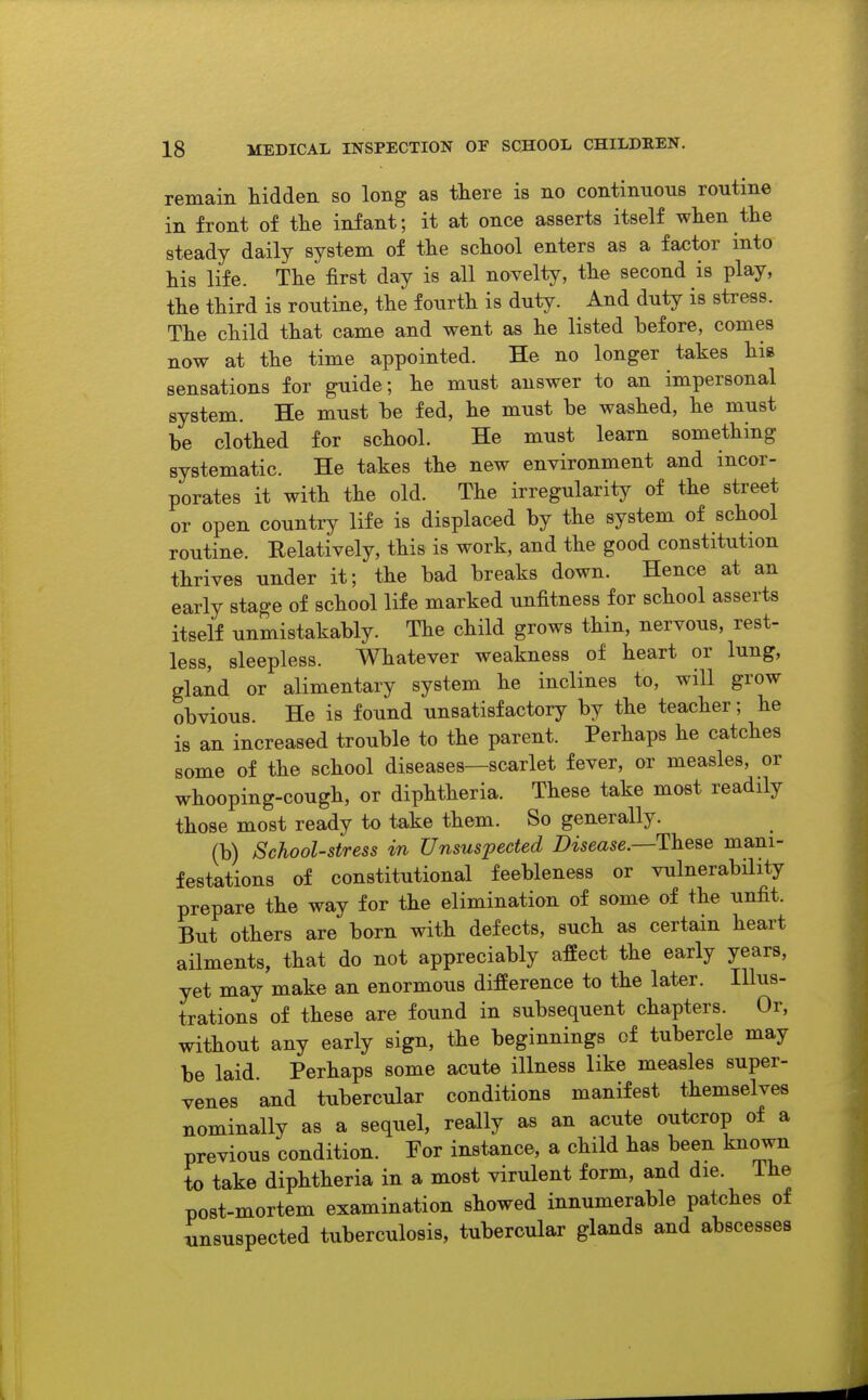 remain hidden so long as there is no continuous routine in front of tlie infant; it at once asserts itself when the steady daily system of the school enters as a factor into his life. The first day is all novelty, the second is play, the third is routine, the fourth is duty. And duty is stress. The child that came and went as he listed before, comes now at the time appointed. He no longer takes hi» sensations for guide; he must answer to an impersonal system. He must be fed, he must be washed, he must be clothed for school. He must learn something systematic. He takes the new environment and incor- porates it with the old. The irregularity of the street or open country life is displaced by the system of school routine. Relatively, this is work, and the good constitution thrives under it; the bad breaks down. Hence at an early stage of school life marked unfitness for school asserts itself unmistakably. The child grows thin, nervous, rest- less, sleepless. Whatever weakness of heart or lung, gland or alimentary system he inclines to, will grow obvious. He is found unsatisfactory by the teacher; he is an increased trouble to the parent. Perhaps he catches some of the school diseases—scarlet fever, or measles, or whooping-cough, or diphtheria. These take most readily those most ready to take them. So generally. (b) School-stress in Unsuspected Disease—These mani- festations of constitutional feebleness or vulnerability prepare the way for the elimination of some of the unfit. But others are born with defects, such as certain heart ailments, that do not appreciably affect the early years, yet may make an enormous difference to the later. Illus- trations of these are found in subsequent chapters. Or, without any early sign, the beginnings of tubercle may be laid. Perhaps some acute illness like measles super- venes and tubercular conditions manifest themselves nominally as a sequel, really as an acute outcrop of a previous condition. For instance, a child has been known to take diphtheria in a most virulent form, and die. The post-mortem examination showed innumerable patches of insuspected tuberculosis, tubercular glands and abscesses