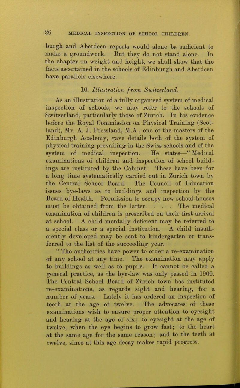 burgh, and Aberdeen reports would alone be sufficient to make a groundwork. But they do not stand alone. In the chapter on weight and height, we shall show that the facts ascertained in the schools of Edinburgh and Aberdeen have parallels elsewhere. 10. Illustration from Switzerland. As an illustration of a fully organised system of medical inspection of schools, we may refer to the schools of Switzerland, particularly those of Zurich. In his evidence before the Royal Commission on Physical Training (Scot- land), Mr. A. J. Pressland, M.A., one of the masters of the Edinburgh Academy, gave details both of the system of physical training prevailing in the Swiss schools and of the system of medical inspection. He states— Medical examinations of children and inspection of school build- ings are instituted by the Cabinet. These have been for a long time systematically carried out in Zurich town by the Central School Board. The Council of Education issues bye-laws as to buildings and inspection by the Board of Health. Permission to occupy new school-houses must be obtained from the latter. . . . The medical examination of children is prescribed on their first arrival at school. A child mentally deficient may be referred to a special class or a special institution. A child insuffi- ciently developed may be sent to kindergarten or trans- ferred to the list of the succeeding year.  The authorities have power to order a re-examination of any school at any time. The examination may apply to buildings as well as to pupils. It cannot be called a general practice, as the bye-law was only passed in 1900. The Central School Board of Zurich town has instituted re-examinations, as regards sight and hearing, for a number of years. Lately it has ordered an inspection of teeth at the age of twelve. The advocates of these examinations wish to ensure proper attention to eyesight and hearing at the age of six; to eyesight at the age of twelve, when the eye begins to grow fast; to the heart at the same age for the same reason; and to the teeth at twelve, since at this age decay makes rapid progress.