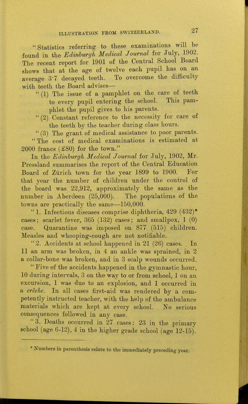 ILLUSTRATION FROM SWITZERLAND. Statistics referring to these examinations will be found in the Edinburgh Medical Journal for July, 1902. The recent report for 1901 of the Central School Board shows that at the age of twelve each pupil has on an average S'T decayed teeth. To overcome the difficulty with teeth the Board advises—  (1) The issue of a pamphlet on the care of teeth to every pupil entering the school. This pam- phlet the pupil gives to his parents. (2) Constant reference to the necessity for care of the teeth by the teacher during class hours.  (3) The grant of medical assistance to poor parents. The cost of medical examinations is estimated at 2000 francs (£80) for the town. In the Edinburgh Medical Journal for July, 1902, Mr. Pressland summarises the report of the Central Education Board of Zurich town for the year 1899 to 1900. For that year the number of children under the control of the board was 22,912, approximately the same as the number in Aberdeen (25,000). The populations of the towns are practically the same—150,000.  1. Infectious diseases comprise diphtheria, 429 (432)* cases; scarlet fever, 365 (132) cases; and smallpox, 1 (0) case. Quarantine was imposed on 877 (515) children. Measles and whooping-cough are not notifiable. 2. Accidents at school happened in 21 (26) cases. In 11 an arm was broken, in 4 an ankle was sprained, in 2 a collar-bone was broken, and in 3 scalp wounds occurred.  rive of the accidents happened in the gymnastic hour, 10 during intervals, 3 on the way to or from school, 1 on an excursion, 1 was due to an explosion, and 1 occurred in a creche. In all cases first-aid was rendered by a com- petently instructed teacher, with the help of the ambulance materials which are kept at every school. No serious consequences followed in any case. 3. Deaths occurred in 27 cases: 23 in the primary school (age 6-12), 4 in the higher grade school (age 12-15). * Numbers in parenthesis relate to the immediately preceding year.