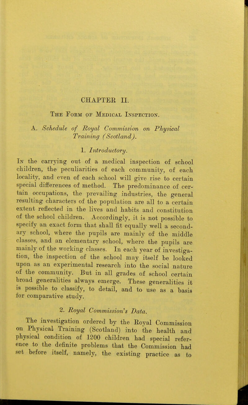 The Form of Medical Inspection. A. Schedule of Royal Commission on Physical Training (Scotland). 1. Introductory. In the carrying out of a medical inspection of scIlooI children, the peculiarities of each community, of each locality, and even of each school will give rise to certain special differences of method. The predominance of cer- tain occupations, the prevailing industries, the general resulting characters of the population are all to a certain extent reflected in the lives and habits and constitution of the school children. Accordingly, it is not possible to specify an exact form that shall fit equally well a second- ary school, where the pupils are mainly of the middle classes, and an elementary school, where the pupils are mainly of the working classes. In each year of investiga- tion, the inspection of the school may itself be looked upon as an experimental research into the social nature of the community. But in all grades of school certain broad generalities always emerge. These generalities it is possible to classify, to detail, and to use as a basis for comparative study. 2. Royal Commission's Data. The investigation ordered by the Eoyal Commission 001 Physical Training (Scotland) into the health and physical condition of 1200 children had special refer- ence to the definite problems that the Commission had set before itself, namely, the existing practice as to