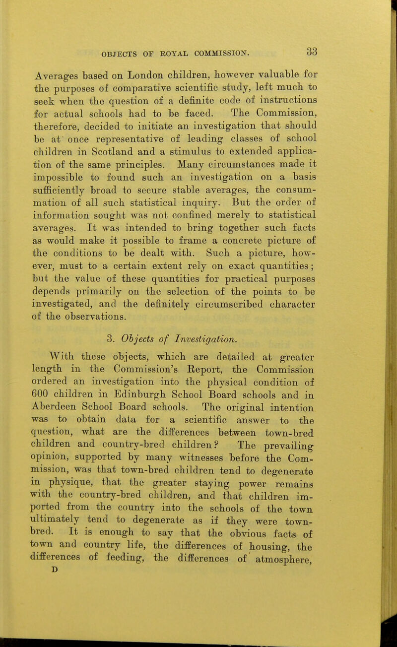 OBJECTS OF ROYAL COMMISSION, Averages based on London children, however valuable for the purposes of comparative scientific study, left much to seek when the question of a definite code of instructions for actual schools had to be faced. The Commission, therefore, decided to initiate an investigation that should be at once representative of leading classes of school children in Scotland and a stimulus to extended applica- tion of the same principles. Many circumstances made it impossible to found such an investigation on a basis sufficiently broad to secure stable averages, the consum- mation of all such statistical inquiry. But the order of information sought was not confined merely to statistical averages. It was intended to bring together such facts as would make it possible to frame a concrete picture of the conditions to be dealt with. Such a picture, how- ever, must to a certain extent rely on exact quantities; but the value of these quantities for practical purposes depends primarily on the selection of the points to be investigated, and the definitely circumscribed character of the observations. 3. Objects of Investigation. With these objects, which are detailed at greater length in the Commission's Report, the Commission ordered an investigation into the physical condition of 600 children in Edinburgh School Board schools and in Aberdeen School Board schools. The original intention was to obtain data for a scientific answer to the question, what are the differences between town-bred children and country-bred children? The prevailing opinion, supported by many witnesses before the Com- mission, was that town-bred children tend to degenerate in physique, that the greater staying power remains with the country-bred children, and that children im- ported from the country into the schools of the town ultimately tend to degenerate as if they were town- bred. It is enough to say that the obvious facts of town and country life, the differences of housing, the differences of feeding, the differences of atmosphere, D