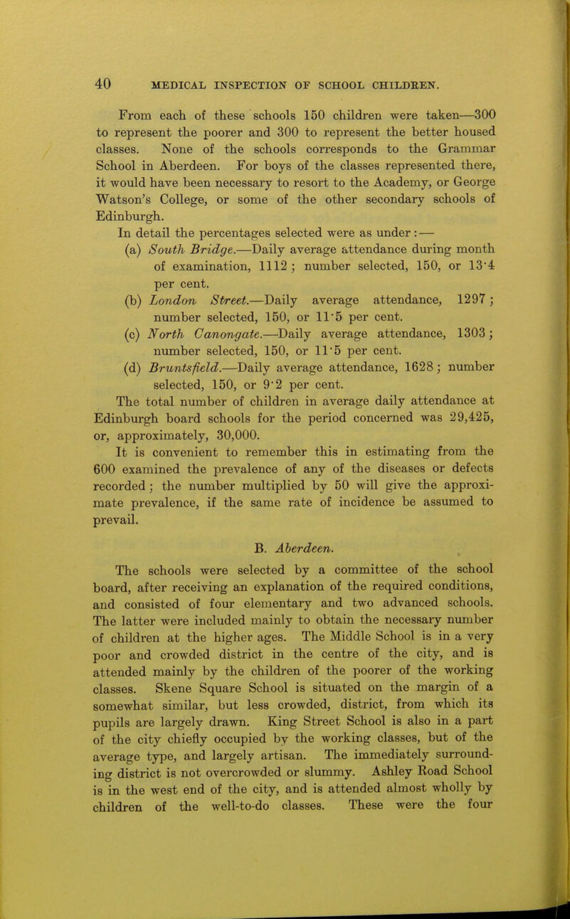 From each of these schools 150 children were taken—300 to represent the poorer and 300 to represent the better housed classes. None of the schools corresponds to the Grammar School in Aberdeen. For boys of the classes represented there, it would have been necessary to resort to the Academy, or George Watson's College, or some of the other secondary schools of Edinburgh. In detail the percentages selected were as under: — (a) South Bridge.—Daily average attendance during month of examination, 1112 ; number selected, 150, or 13*4 per cent. (b) London^ Street.—Daily average attendance, 1297 ; number selected, 150, or 11*5 per cent. (c) North Canongate.—^Daily average attendance, 1303 ; number selected, 150, or 11*5 per cent. (d) Brunts field.—Daily average attendance, 1628; number selected, 150, or 9'2 per cent. The total number of children in average daily attendance at Edinburgh board schools for the period concerned was 29,425, or, approximately, 30,000. It is convenient to remember this in estimating from the 600 examined the prevalence of any of the diseases or defects recorded; the number multiplied by 50 will give the approxi- mate prevalence, if the same rate of incidence be assumed to prevail. B. Aberdeen. The schools were selected by a committee of the school board, after receiving an explanation of the required conditions, and consisted of four elementary and two advanced schools. The latter were included mainly to obtain the necessary nvunber of children at the higher ages. The Middle School is in a very poor and crowded district in the centre of the city, and is attended mainly by the children of the poorer of the working classes. Skene Square School is situated on the margin of a somewhat similar, but less crowded, district, from which its pupils are largely drawn. King Street School is also in a part of the city chiefly occupied by the working classes, but of the average type, and largely artisan. The immediately surround- ing district is not overcrowded or slummy. Ashley Road School is in the west end of the city, and is attended almost wholly by children of the well-to-do classes. These were the four