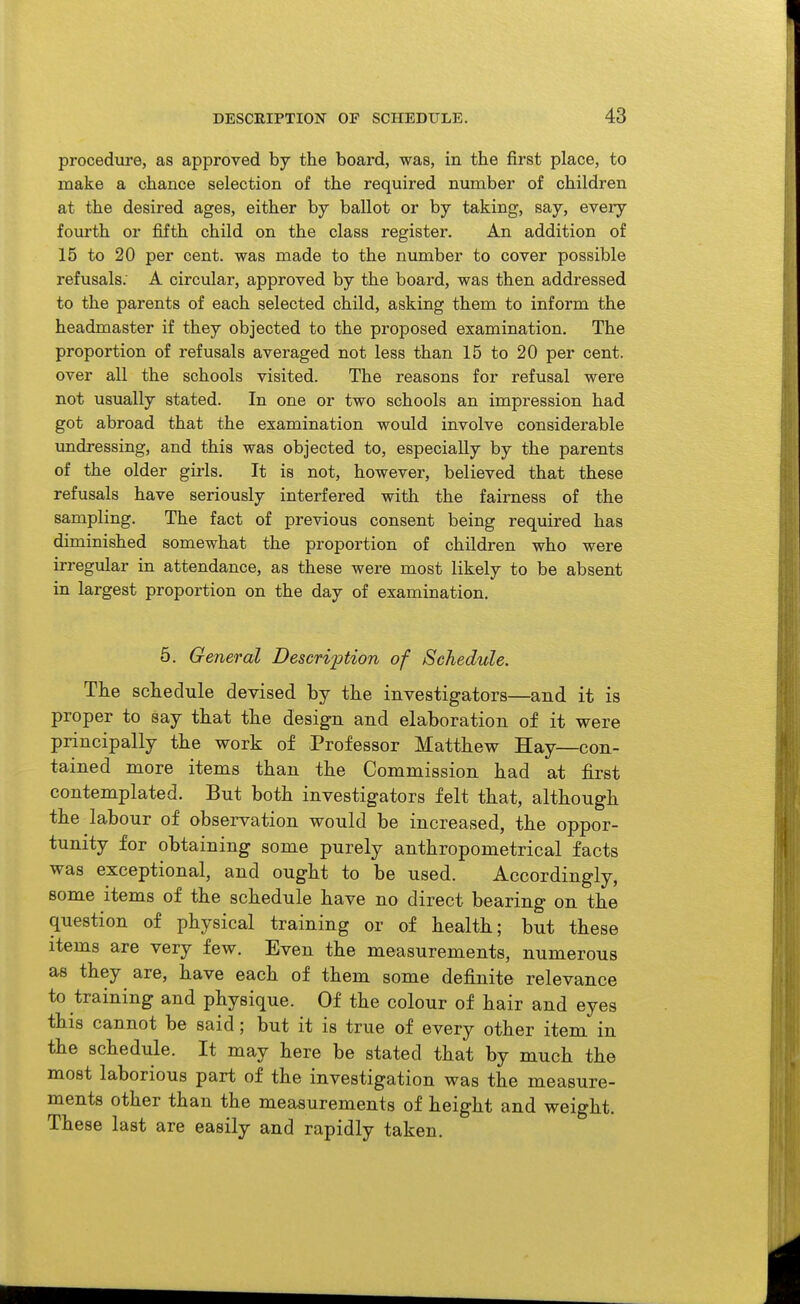 procedure, as approved by the board, was, in the first place, to make a chance selection of the required number of children at the desired ages, either by ballot or by taking, say, every foiu-th or fifth child on the class register. An addition of 15 to 20 per cent, was made to the number to cover possible refusals; A circular, approved by the board, was then addressed to the parents of each selected child, asking them to inform the headmaster if they objected to the proposed examination. The proportion of refusals averaged not less than 15 to 20 per cent, over all the schools visited. The reasons for refusal were not usually stated. In one or two schools an impression had got abroad that the examination would involve considerable undressing, and this was objected to, especially by the parents of the older girls. It is not, however, believed that these refusals have seriously interfered with the fairness of the sampling. The fact of previous consent being required has diminished somewhat the proportion of children who were irregular in attendance, as these were most likely to be absent in largest proportion on the day of examination. 5. General Description of Schedule. The schedule devised by the investigators—and it is proper to say that the design and elaboration of it were principally the work of Professor Matthew Hay—con- tained more items than the Commission had at first contemplated. But both investigators felt that, although the labour of observation would be increased, the oppor- tunity for obtaining some purely anthropometrical facts was exceptional, and ought to be used. Accordingly, some items of the schedule have no direct bearing on the question of physical training or of health; but these items are very few. Even the measurements, numerous as they are, have each of them some definite relevance to training and physique. Of the colour of hair and eyes this cannot be said; but it is true of every other item in the schedule. It may here be stated that by much the most laborious part of the investigation was the measure- ments other than the measurements of height and weight. These last are easily and rapidly taken.