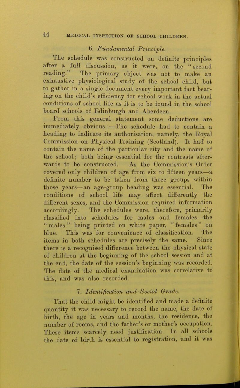 6. Fundamental Principle. The schedule was constructed on definite principles after a full discussion, as it were, on the  second reading. The primary object was not to make an exhaustive physiological study of the school child, but to gather in a single document every important fact bear- ing on the child's efficiency for school work in the actual conditions of school life as it is to be found in the school board schools of Edinburgh and Aberdeen. From this general statement some deductions are immediately obvious: —The schedule had to contain a heading to indicate its authorisation, namely, the Royal Commission on Physical Training (Scotland). It had to contain the name of the particular city and the name of the school; both being essential for the contrasts after- wards to be constructed. As the Commission's Order covered only children of age from six to fifteen years—a definite number to be taken from three groups within those years—an age-group heading was essential. The conditions of school life may affect differently the different sexes, and the Commission required information accordingly. The schedules were, therefore, primarily classified into schedules for males and females—the  males  being printed on white paper,  females on blue. This was for convenience of classification. The items in both schedules are precisely the same. Since there is a recognised difference between the physical state of children at the beginning of the school session and at the end, the date of the session's beginning was recorded. The date of the medical examination was correlative to this, and was also recorded. 7. Identification and Social Grade. That the child might be identified and made a definite quantity it was necessary to record the name, the date of birth, the age in years and months, the residence, the number of rooms, and the father's or mother's occupation. These items scarcely need justification. In all schools the date of birth is essential to registration, and it was