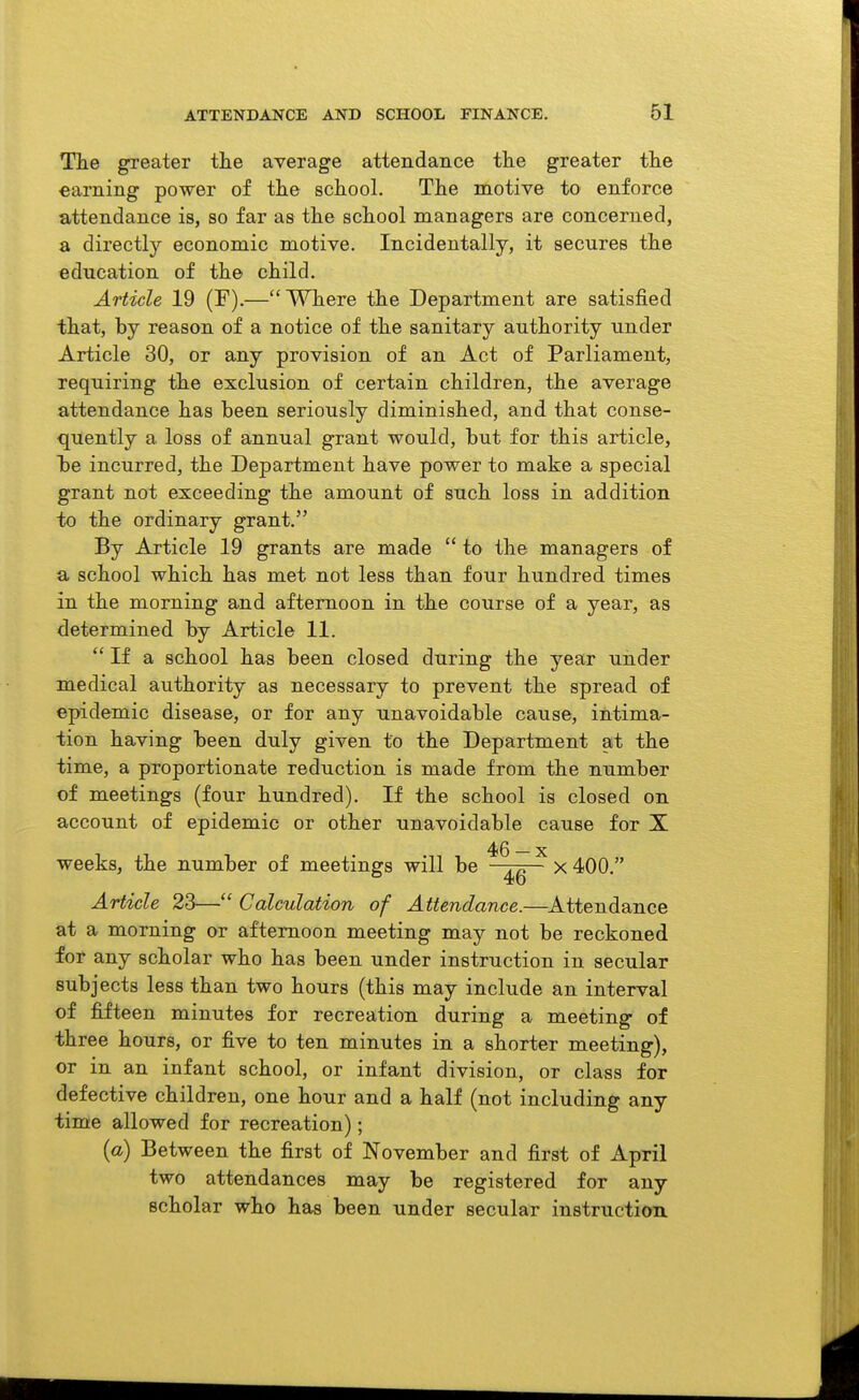 The greater the average attendance the greater the earning power of the school. Tlie motive to enforce attendance is, so far as the school managers are concerned, a directly economic motive. Incidentally, it secures the education of the child. Article 19 (F).—Where the Department are satisfied that, by reason of a notice of the sanitary authority under Article 30, or any provision of an Act of Parliament, requiring the exclusion of certain children, the average attendance lias been seriously diminished, and that conse- quently a loss of annual grant would, but for this article, be incurred, the Department have power to make a special grant not exceeding the amount of such loss in addition to the ordinary grant. By Article 19 grants are made  to the managers of a school which has met not less than four hundred times in tbe morning and afternoon in the course of a year, as determined by Article 11.  If a school has been closed during the year under medical authority as necessary to prevent the spread of epidemic disease, or for any unavoidable cause, intima- tion having been duly given to the Department at the time, a proportionate reduction is made from the number of meetings (four hundred). If the school is closed on account of epidemic or other unavoidable cause for X weeks, the number of meetings will be x 400. Article 23— Calculation of Attendan<ie.—^Attendance at a morning or afternoon meeting may not be reckoned for any scholar who has been under instruction in secular subjects less than two hours (this may include an interval of fifteen minutes for recreation during a meeting of three hours, or five to ten minutes in a shorter meeting), or in an infant school, or infant division, or class for defective children, one hour and a half (not including any time allowed for recreation); {a) Between the first of November and first of April two attendances may be registered for any scholar who has been under secular instructiott