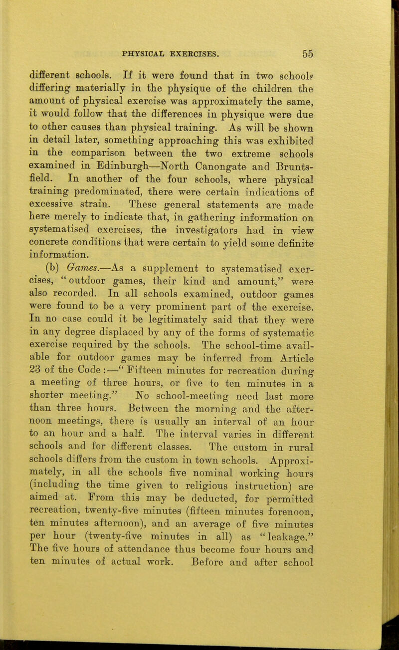 different schools. If it were found that in two schoolp differing materially in the physique of the children the amount of physical exercise was approximately the same, it would follow that the differences in physique were due to other causes than physical training. As will b© shown in detail later, something approaching this was exhibited in the comparison between the two extreme schools examined in Edinburgh—North Canongate and Brunts- field. In another of the four schools, where physical training predominated, there were certain indications of excessive strain. These general statements are made here merely to indicate that, in gathering information on systematised exercises, the investigators had in view concrete conditions that were certain to yield some definite information. (b) Games.—As a supplement to systematised exer- cises, outdoor games, their kind and amount, were also recorded. In all schools examined, outdoor games were found to be a very prominent part of the exercise. In no case could it be legitimately said that they were in any degree displaced by any of the forms of systematic exercise required by the schools. The school-time avail- able for outdoor games may be inferred from Article 23 of the Code :—Fifteen minutes for recreation during a meeting of three hours, or five to ten minutes in a shorter meeting. No school-meeting need last more than three hours. Between the morning and the after- noon meetings, there is usually an interval of an hour to an hour and a half. The interval varies in different schools and for different classes. The custom in rural schools differs from the custom in town schools. Approxi- mately, in all the schools five nominal working hours (including the time given to religious instruction) are aimed at. From this may be deducted, for permitted recreation, twenty-five minutes (fifteen minutes forenoon, ten minutes afternoon), and an average of five minutes per hour (twenty-five minutes in all) as leakage. The five hours of attendance thus become four hours and ten minutes of actual work. Before and after school