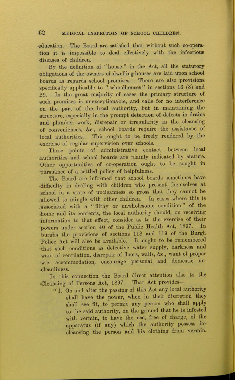 education. The Board are satisfied that without such co-opera- tion it is impossible to deal effectively with the infectious diseases of children. By the definition of  house  in the Act, all the statutory obligations of the owners of dwelling-houses are laid upon school boards as regards school premises. There are also provisions -specifically applicable to  schoolhouses  in sections 16 (8) and .29. In the great majority of cases the primary structure of -such premises is unexceptionable, and calls for no interference on the part of the local authority, but in maintaining the structure, especially in the prompt detection of defects in drains and plumber work, disrepair or irregularity in the cleansing of conveniences, &c., school boards require the assistance of local authorities. This ought to be freely rendered by the exercise of regular supervision over schools. These points of administrative contact between local .authorities and school boards are plainly indicated by statute. Other opportunities of co-operation ought to be sought in -pursuance of a settled policy of helpfulness. The Board are informed that school boards sometimes have -difficulty in dealing with children who present themselves at school in a state of uncleanness so gross that they cannot be -allowed to mingle with other children. In cases where this is .associated with a filthy or unwholesome condition of the home and its contents, the local authority should, on receiving information to that effect, consider as to the exercise of their powers under section iO of the Public Health Act, 1897. In burghs the provisions of sections 118 and 119 of the Burgh Police Act will also be available. It ought to be remembered -that such conditions as defective water supply, darkness and want of ventilation, disrepair of floors, walls, &c., want of proper w.c. accommodation, encourage personal and domestic un- -cleanliness. In this connection the Board direct attention also to the ^Cleansing of Persons Act, 1897. That Act provides— 1. On and after the passing of this Act any local authority shall have the power, when in their discretion they shall see fit, to permit any person who shall apply to the said authority, on the ground that he is infested witli vermin, to have the use, free of charge, of the apparatus (if any) which the authority possess for cleansing the person and his clothing from vermin.