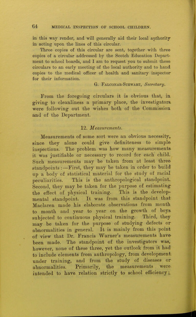 in this way render, and will generally aid their local authority in acting upon the lines of this circular. Three copies of this circular are sent, together with three copies of a circular addressed by the Scotch Education Depart- ment to school boards, and I am to request you to submit these circulars to an early meeting of the local authority and to hand copies to the medical ofl&cer of health and sanitary inspector for their information. G. Falconar-Stewart, Secretary. Trom the foregoing circulars it is obvious that, in. giving to cleanliness a primary place, the investigatora were following out the wishes both of the Commission and of the Department. 12. Measurements. Measurements of some sort were an obvious necessity^ since they alone could give definiteness to simple inspections. The problem was how many measurement* it was justifiable or necessary to record for each child. Such measurements may be taken from at least three- standpoints : —First, they may be taken in order to build up a body of statistical material for the study of racial peculiarities. This is the anthropological standpoint. Second, they may be taken for the purpose of estimating^ the effect of physical training. This is the develop- mental standpoint. It was from this standpoint that- Maclaren made his elaborate observations from month to month and year to year on the growth of boys, subjected to continuous physical training. Third, they may be taken for the purpose of studying defects or abnormalities in general. It is mainly from this point of view that Dr. Francis Warner's measurements have- been made. The standpoint of the investigators was, however, none of these three, yet the outlook from it had to include elements from anthropology, from development under training, and from the study of diseases or abnormalities. Primarily, the measurements were intended to have relation strictly to school eflSciency;,