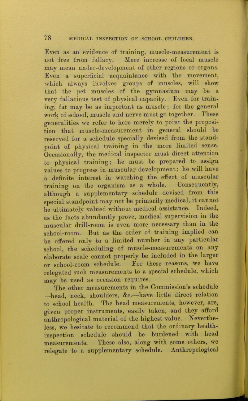 Even as an evidence of training, muscle-measurement is not free from fallacy. Mere increase of local muscle may mean under-development of other regions or organs. Even a superficial acquaintance with the movement, which always involves groups of muscles, will show that the pet muscles of the gymnasium may be a very fallacious test of physical capacity. Even for train- ing, fat may be as important as muscle ; for the general work of school, muscle and nerve must go together. These generalities we refer to here merely to point the proposi- tion that muscle-measurement in general should be reserved for a schedule specially devised from the stand- point of physical training in the more limited sense. Occasionally, the medical inspector must direct attention to physical training; he must be prepared to assign values to progress in muscular development; he will have a definite interest in watching the effect of muscular training on the organism as a whole. Consequently, although a supplementary schedule devised from this special standpoint may not be primarily medical, it cannot be ultimately valued without medical assistance. Indeed, as the facts abundantly prove, medical supervision in the muscular drill-room is even more necessary than in the school-room. But as the order of training implied can be offered only to a limited number in any particular school, the scheduling of muscle-measurements on any elaborate scale cannot properly be included in the larger or school-room schedule. For these reasons, we have relegated such measurements to a special schedule, which may be used as occasion requires. The other measurements in the Commission's schedule —head, neck, shoulders, &c.—^have little direct relation to school health. The head measurements, however, are, given proper instruments, easily taken, and they afford anthropological material of the highest value. Neverthe- less, we hesitate to recommend that the ordinary health- inspection schedule should be burdened with head measurements. These also, along with some others, we relegate to a supplementary schedule. Anthropological