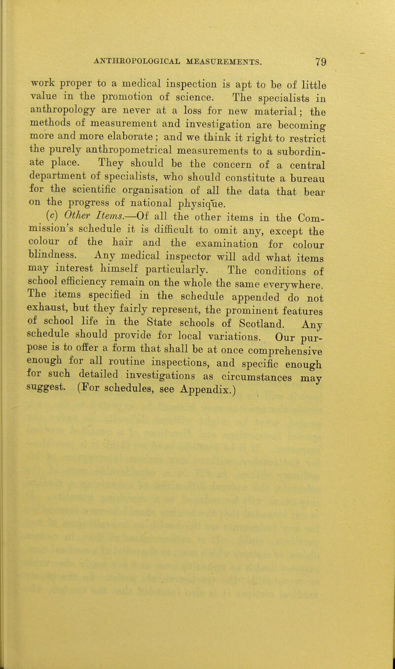 work proper to a medical inspection is apt to be of little value in tlie promotion of science. The specialists in anthropology are never at a loss for new material; tlie metliods of measurement and investigation are becoming more and more elaborate; and we tbink it rigbt to restrict the purely antbropometrical measurements to a subordin- ate place. Tbey sbould be the concern of a central department of specialists, who sbould constitute a bureau for tbe scientific organisation of all tbe data tbat bear on tbe progress of national pbysique. (c) Other Items.—Of all tbe otber items in tbe Com- mission's schedule it is difficult to omit any, except tbe colour of tbe hair and the examination for colour blindness. Any medical inspector will add what items may interest himself particularly. Tbe conditions of school efficiency remain on the whole the same everywhere. The items specified in the schedule appended do not exhaust, but they fairly represent, the prominent features of school life in the State schools of Scotland. Any schedule sbould provide for local variations. Our pur- pose is to offer a form that shall be at once comprehensive enough for all routine inspections, and specific enough for such detailed investigations as circumstances may suggest. (For schedules, see Appendix.)