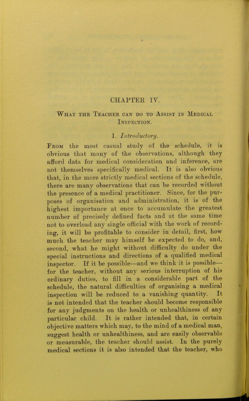 CHAPTER IV. What the Teacher can do to Assist in Medical Inspection. 1. Introductory. From the most casual study of the schedule, it is obvious that many of the observations, although they afford data for medical consideration and inference, are not themselves specifically medical. It is also obvious that, in the more strictly medical sections of the schedule, there are many observations that can be recorded without the presence of a medical practitioner. Since, for the pur- poses of organisation and administration, it is of the highest importance at once to accumulate the greatest number of precisely defined facts and at the same time not to overload any single official with the work of record- ing, it will be profitable to consider in detail, first, how much the teacher may himself be expected to do, and, second, what he might without difficulty do under the special instructions and directions of a qualified medical inspector. If it be possible—and we think it is possible— for the teacher, without any serious interruption of his ordinary duties, to fill in a considerable part of the schedule, the natural difficulties of organising a medical inspection will be reduced to a vanishing quantity. It is not intended that the teacher should become responsible for any judgments on the health or unhealthiness of any particular child. It is rather intended that, in certain objective matters which may, to the mind of a medical man, suggest health or unhealthiness, and are easily observable or measurable, the teacher should assist. In the purely medical sections it is also intended that the teacher, who