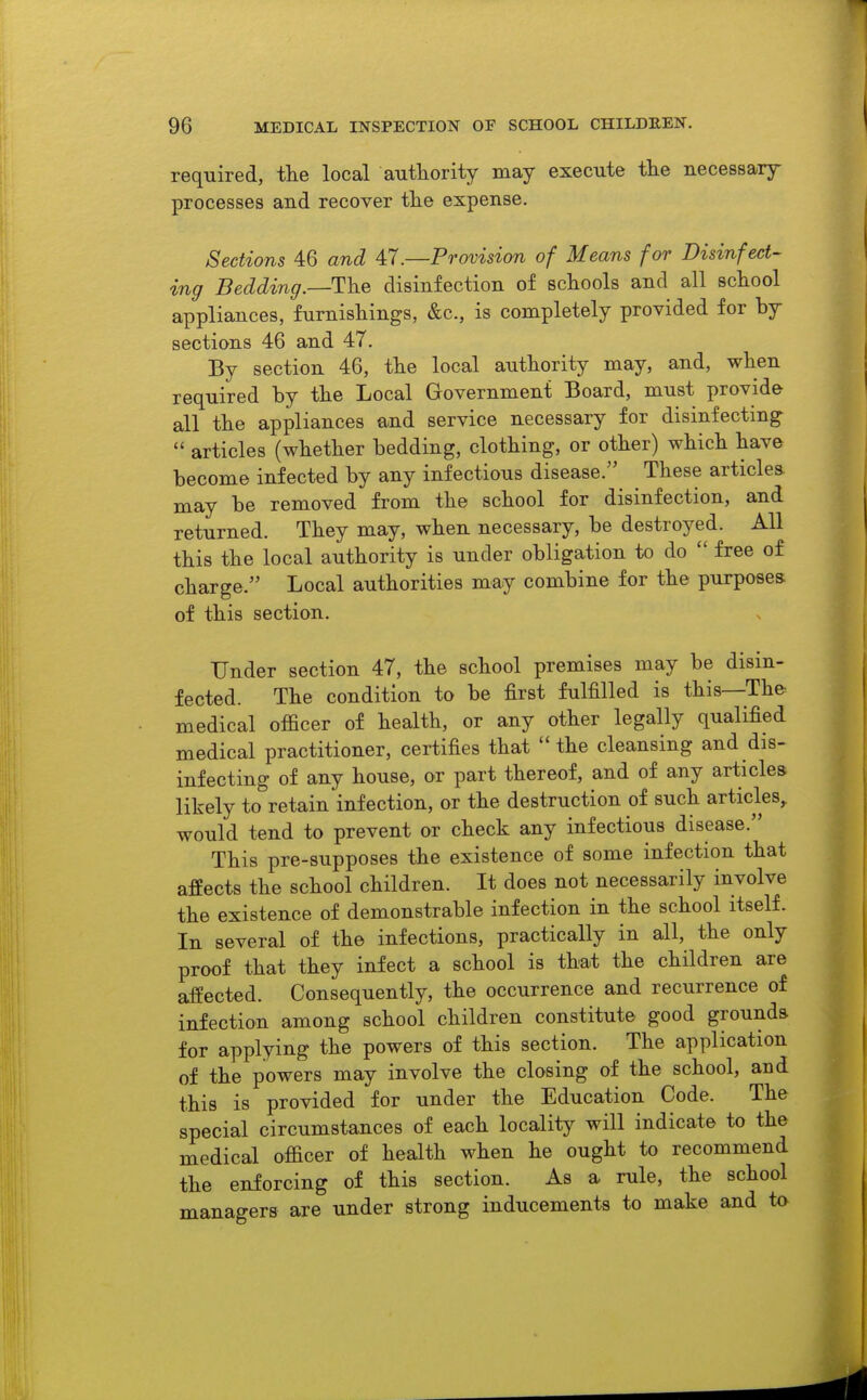 required, the local authority may execute the necessary processes and recover the expense. Sections 46 and ^1 .—Provision of Means for Disinfect- ing Bedding.—The disinfection of schools and all school appliances, furnishings, &c., is completely provided for by sections 46 and 47. By section 46, the local authority may, and, when required by the Local Government Board, must provide all the appliances and service necessary for disinfecting  articles (whether bedding, clothing, or other) which have become infected by any infectious disease. These articles, may be removed from the school for disinfection, and returned. They may, when necessary, be destroyed. All this the local authority is under obligation to do  free of charge. Local authorities may combine for the purposes of this section. Under section 47, the school premises may be disin- fected. The condition to be first fulfilled is this—The medical officer of health, or any other legally qualified medical practitioner, certifies that the cleansing and dis- infecting of any house, or part thereof, and of any articles likely to retain infection, or the destruction of such articles^ would tend to prevent or check any infectious disease. This pre-supposes the existence of some infection that affects the school children. It does not necessarily involve the existence of demonstrable infection in the school itself. In several of the infections, practically in all, the only proof that they infect a school is that the children are affected. Consequently, the occurrence and recurrence of infection among school children constitute good grounds for applying the powers of this section. The application of the powers may involve the closing of the school, and this is provided for under the Education Code. The special circumstances of each locality will indicate to the medical officer of health when he ought to recommend the enforcing of this section. As a rule, the school managers are under strong inducements to make and to