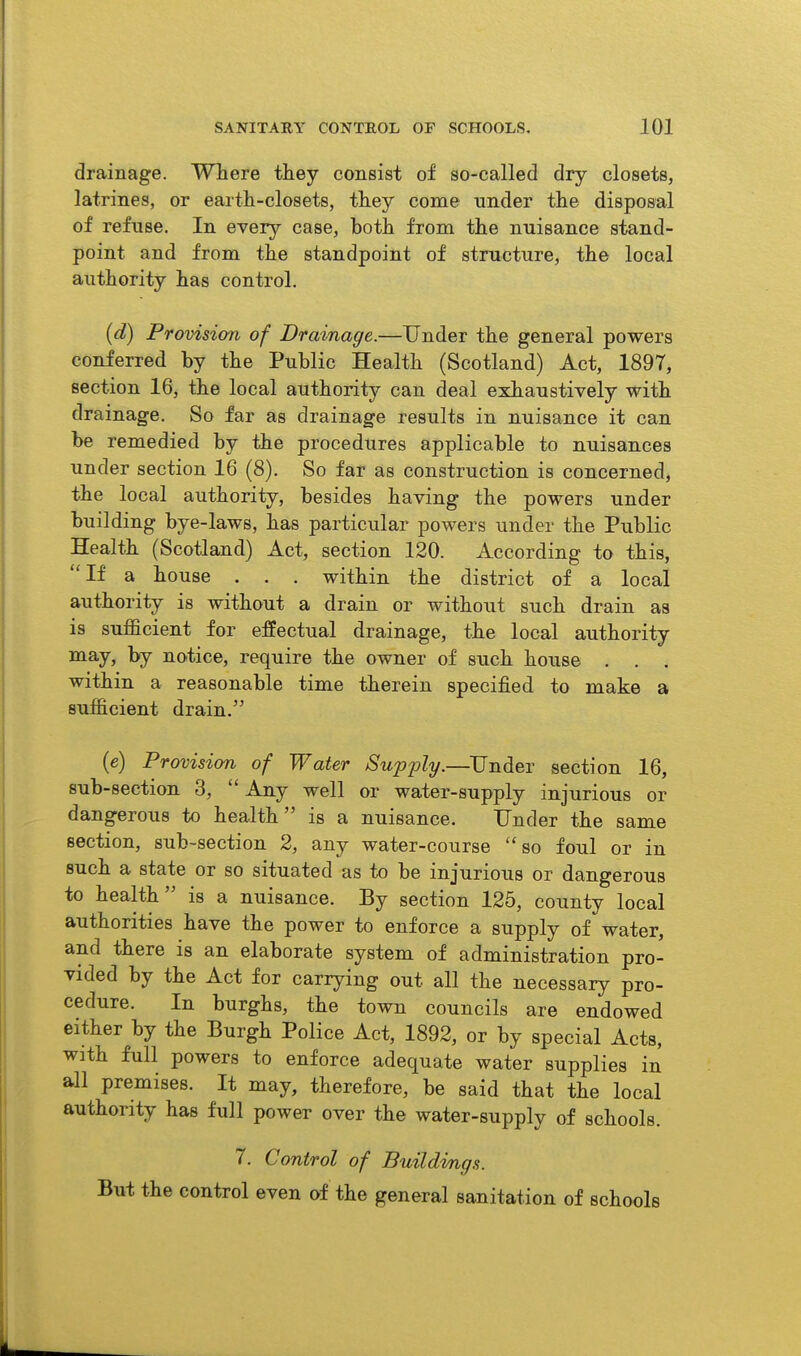 drainage. Where they consist of so-called dry closets, latrines, or earth-closets, they come under the disposal of refuse. In every case, both from the nuisance stand- point and from the standpoint of structure, the local authority has control. (d) Provision of Drainage.—Under the general powers conferred by the Public Health (Scotland) Act, 1897, section 16, the local authority can deal exhaustively with drainage. So far as drainage results in nuisance it can be remedied by the procedures applicable to nuisances under section 16 (8). So far as construction is concerned, the local authority, besides having the powers under building bye-laws, has particular powers under the Public Health (Scotland) Act, section 120. According to this, If a house . . . within the district of a local authority is without a drain or without such drain as is sufficient for effectual drainage, the local authority ^^y> % notice, require the owner of such house . . . within a reasonable time therein specified to make a sufficient drain. (e) Provision of Water Sup'ply.—^TJnder section 16, sub-section 3,  Any well or water-supply injurious or dangerous to health is a nuisance. Under the same section, sub-section 2, any water-course ''so foul or in such a state or so situated as to be injurious or dangerous to health is a nuisance. By section 125, county local authorities have the power to enforce a supply of water, and there is an elaborate system of administration pro- vided by the Act for carrying out all the necessary pro- cedure. In burghs, the town councils are endowed either by the Burgh Police Act, 1892, or by special Acts, with full powers to enforce adequate water supplies in all premises. It may, therefore, be said that the local authority has full power over the water-supply of schools. 7. Control of Buildvngs. But the control even of the general sanitation of schools