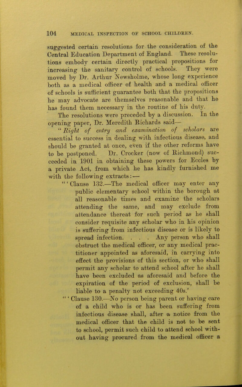 suggested certain resolutions for the consideration of the Central Education Department of England. These resolu- tions embody certain directly practical propositions for increasing the sanitary control of schools. They were moved by Dr. Arthur Newsholme, whose long experience both as a medical officer of health and a medical officer of schools is sufficient guarantee both that the propositions he may advocate are themselves reasonable and that he has found them necessary in the routine of his duty. The resolutions were preceded by a discussion. In the opening paper, Dr. Meredith Richards said—  Right of entry and examination of scholars are essential to success in dealing with infectious disease, and should be granted at once, even if the other reforms have to be postponed. Dr. Crocker (now of Richmond) suc- ceeded in 1901 in obtaining these powers for Eccles by a private Act, from which he has kindly furnished me with the following extracts : — ' Clause 132.—The medical officer may enter any public elementary school within the borough at all reasonable times and examine the scholars attending the same, and may exclude from attendance thereat for such period as he shall consider requisite any scholar who in his opinion is suffering from infectious disease or is likely to spread infection. . . . Any person who shall obstruct the medical officer, or any medical prac- titioner appointed as aforesaid, in carrying into effect the provisions of this section, or who shall permit any scholar to attend school after he shall have been excluded as aforesaid and before the expiration of the period of exclusion, shall be liable to a penalty not exceeding 408.' Clause 130.—No person being parent or having care of a child who is or has been suffering from infectious disease shall, after a notice from the medical officer that the child is not to be sent to school, permit such child to attend school with- out having procured from the medical officer a