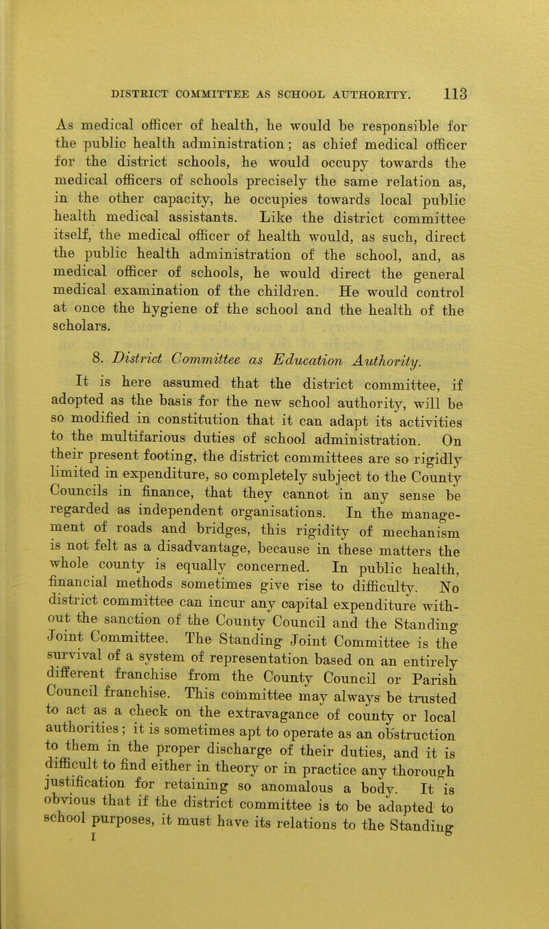 As medical officer of health, he would be responsible for the public health administration; as chief medical officer for the district schools, he would occupy towards the medical officers of schools precisely the same relation as, in the other capacity, he occupies towards local public health medical assistants. Like the district committee itself, the medical officer of health would, as such, direct the public health administration of the school, and, as medical officer of schools, he would direct the general medical examination of the children. He would control at once the hygiene of the school and the health of the scholars. 8. District Committee as Education Authority. It is here assumed that the district committee, if adopted as the basis for the new school authority, will be so modified in constitution that it can adapt its activities to the multifarious duties of school administration. On their present footing, the district committees are so rigidly limited in expenditure, so completely subject to the County Councils in finance, that they cannot in any sense be regarded as independent organisations. In the manage- ment of roads and bridges, this rigidity of mechanism is not felt as a disadvantage, because in these matters the whole county is equally concerned. In public health, financial methods sometimes give rise to difficulty. No district committee can incur any capital expenditure with- out the sanction of the County Council and the Standing Joint Committee. The Standing Joint Committee is the survival of a system of representation based on an entirely different franchise from the County Council or Parish Council franchise. This committee may always be trusted to act as a check on the extravagance of county or local authorities; it is sometimes apt to operate as an obstruction to them m the proper discharge of their duties, and it is difficult to find either in theory or in practice any thorough justification for retaining so anomalous a body. It is obvious that if the district committee is to be adapted to school purposes, it must have its relations to the Standing