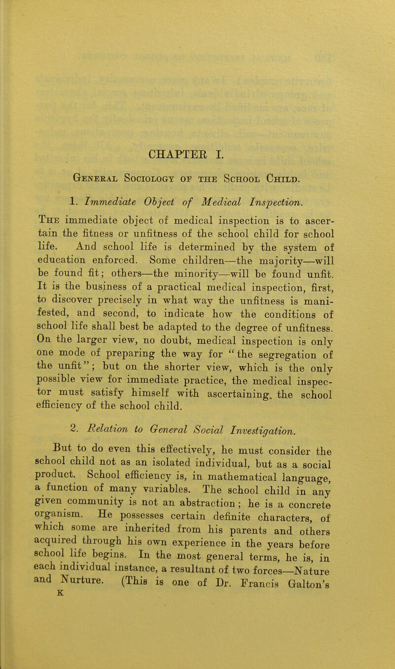 GrENERAL SOCIOLOGY OF THE SCHOOL ChILD. 1. Immediate Object of Medical Inspection. The immediate object of medical inspection is to ascer- tain the fitness or unfitness of the school child for school life. And school life is determined by the system of education enforced. Some children—the majority—will be found fit; others—the minority—will be found unfit. It is the business of a practical medical inspection, first, to discover precisely in what way the unfitness is mani- fested, and second, to indicate how the conditions of school life shall best be adapted to the degree of unfitness. On the larger view, no doubt, medical inspection is only one mode of preparing the way for the segregation of the unfit; but on the shorter view, which is the only possible view for immediate practice, the medical inspec- tor must satisfy himself with ascertaining, the school efficiency of the school child. 2. Relation to General Social Investigation. But to do even this effectively, he must consider the school child not as an isolated individual, but as a social product. School efficiency is, in mathematical language, a function of many variables. The school child in any given community is not an abstraction; he is a concrete organism. He possesses certain definite characters, of which some are inherited from his parents and others acquired through his own experience in the years before school life begins. In the most general terms, he is, in each individual instance, a resultant of two forces—Nature and Nurture. (This is one of Dr. Francis Galton's K