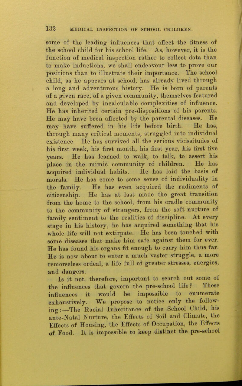 some of the leading influences that affect the fitness of the school child for his school life. As, however, it is the function of medical inspection rather to collect data than to make inductions, we shall endeavour less to prove our positions than to illustrate their importance. The school child, as he appears at school, has already lived through a long and adventurous history. He is born of parents of a given race, of a given community, themselves featured and developed by incalculable complexities of influence. He has inherited certain pre-dispositions of his parents. He may have been affected by the parental diseases. He may have suffered in his life before birth. He has, through many critical moments, struggled into individual existence. He has survived all the serious vicissitudes of his first week, his first month, his first year, his first five years. He has learned to walk, to talk, to assert his place in the mimic community of children. He has acquired individual habits. He has laid the basis of morals. He has come to some sense of individuality in the family. He has even acquired the rudiments of citizenship. He has at last made the great transition from the home to the school, from his cradle community to the community of strangers, from the soft nurture of family sentiment to the realities of discipline. At every stage in his history, he has acquired something that his whole life will not extirpate. He has been touched with some diseases that make him safe against them for ever. He has found his organs fit enough to carry him thus far. He is now about to enter a much vaster struggle, a more remorseless ordeal, a life full of greater stresses, energies, and dangers. Is it not, therefore, important to search out some of the influences that govern the pre-school life? These influences it would be impossible to enumerate exhaustively. We propose to notice only the follow- ing :_The Racial Inheritance of the School Child, his ante-Natal Nurture, the Effects of Soil and Climate, the Effects of Housing, the Effects of Occupation, the Effects of Food. It is impossible to keep distinct the pre-school