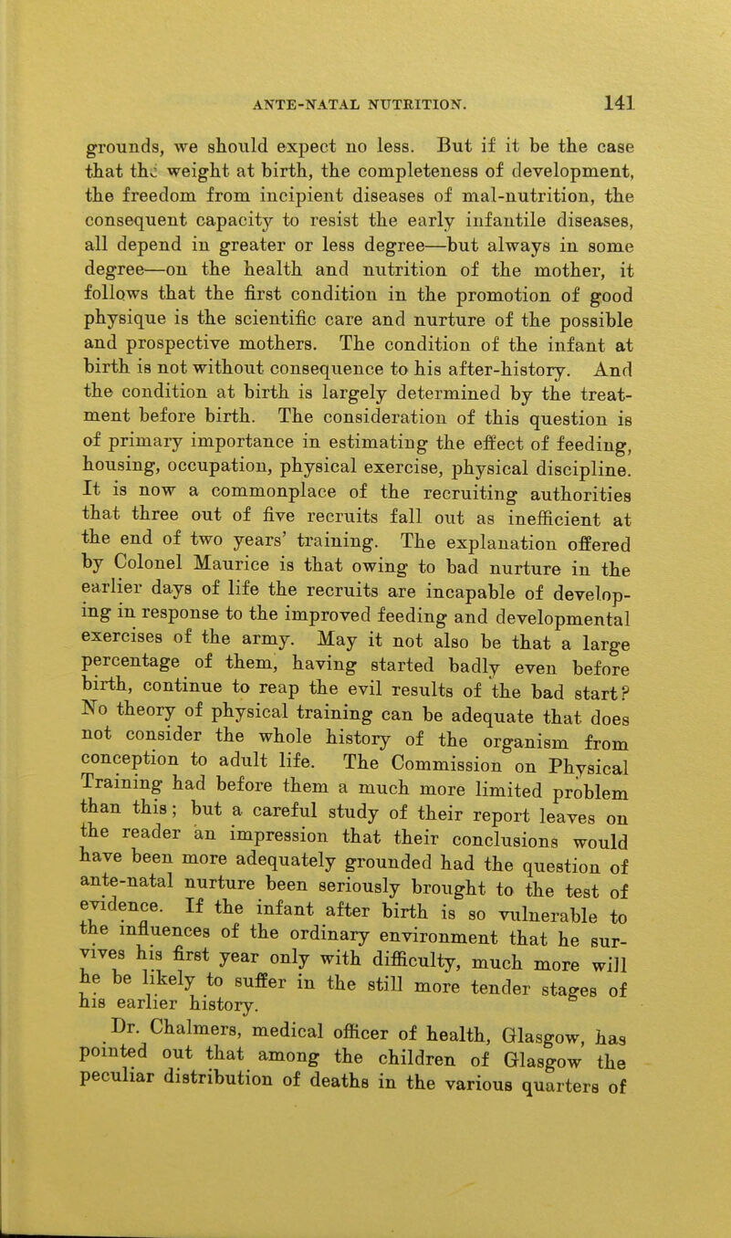 grounds, we should expect no less. But if it be the case that thvi weight at birth, the completeness of development, the freedom from incipient diseases of mal-nutrition, the consequent capacitj'- to resist the early infantile diseases, all depend in greater or less degree—but always in some degree^—on the health and nutrition of the mother, it follows that the first condition in the promotion of good physique is the scientific care and nurture of the possible and prospective mothers. The condition of the infant at birth is not without consequence to his after-history. And the condition at birth is largely determined by the treat- ment before birth. The consideration of this question is of primary importance in estimating the effect of feeding, housing, occupation, physical exercise, physical discipline. It is now a commonplace of the recruiting authorities that three out of five recruits fall out as inefficient at the end of two years' training. The explanation offered by Colonel Maurice is that owing to bad nurture in the earlier days of life the recruits are incapable of develop- ing in response to the improved feeding and developmental exercises of the army. May it not also be that a large percentage of them, having started badly even before birth, continue to reap the evil results of the bad start? No theory of physical training can be adequate that does not consider the whole history of the organism from conception to adult life. The Commission on Physical Training had before them a much more limited problem than this; but a careful study of their report leaves on the reader an impression that their conclusions would have been more adequately grounded had the question of ante-natal nurture been seriously brought to the test of evidence. If the infant after birth is so vulnerable to the influences of the ordinary environment that he sur- vives his first year only with difficulty, much more will he be likely to suffer in the still more tender stages of his earlier history. Dr. Chalmers, medical officer of health, Glasgow, has pointed out that among the children of Glasgow the peculiar distribution of deaths in the various quarters of