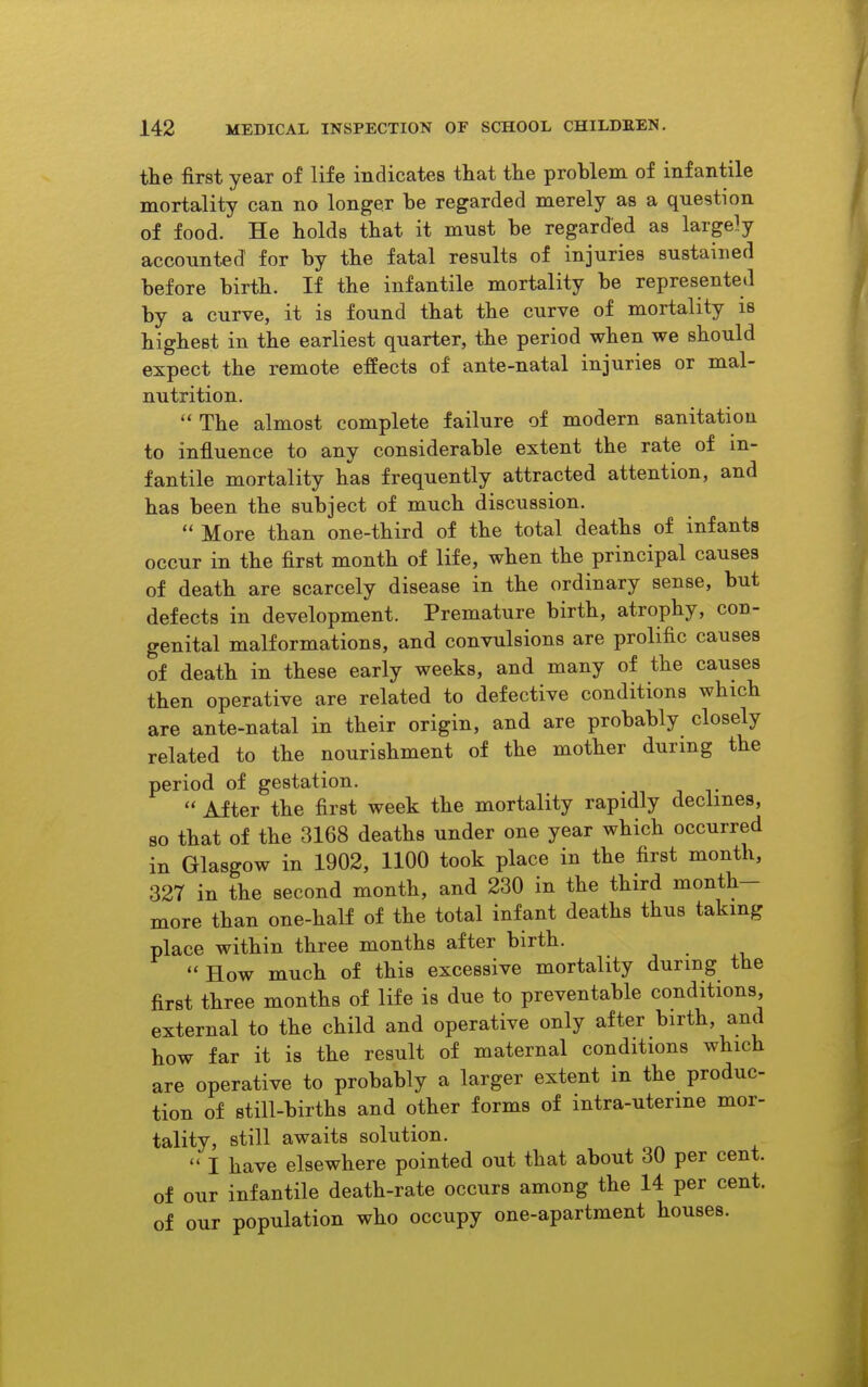 the first year of life indicates tliat tlie problem of infantile mortality can no longer be regarded merely as a question of food. He holds that it must be regarded as largely accounted for by the fatal results of injuries sustained before birth. If the infantile mortality be represented by a curve, it is found that the curve of mortality is highest in the earliest quarter, the period when we should expect the remote effects of ante-natal injuries or mal- nutrition.  The almost complete failure of modern sanitation to influence to any considerable extent the rate of in- fantile mortality has frequently attracted attention, and has been the subject of much discussion.  More than one-third of the total deaths of infants occur in the first month of life, when the principal causes of death are scarcely disease in the ordinary sense, but defects in development. Premature birth, atrophy, con- genital malformations, and convulsions are prolific causes of death in these early weeks, and many of the causes then operative are related to defective conditions which are ante-natal in their origin, and are probably closely related to the nourishment of the mother during the period of gestation.  After the first week the mortality rapidly declines, so that of the 3168 deaths under one year which occurred in Glasgow in 1902, 1100 took place in the first month, 327 in the second month, and 230 in the third month- more than one-half of the total infant deaths thus taking place within three months after birth. How much of this excessive mortality during the first three months of life is due to preventable conditions, external to the child and operative only after birth, and how far it is the result of maternal conditions which are operative to probably a larger extent in the produc- tion of still-births and other forms of intra-uterine mor- tality, still awaits solution.  I have elsewhere pointed out that about 30 per cent, of our infantile death-rate occurs among the 14 per cent, of our population who occupy one-apartment houses.
