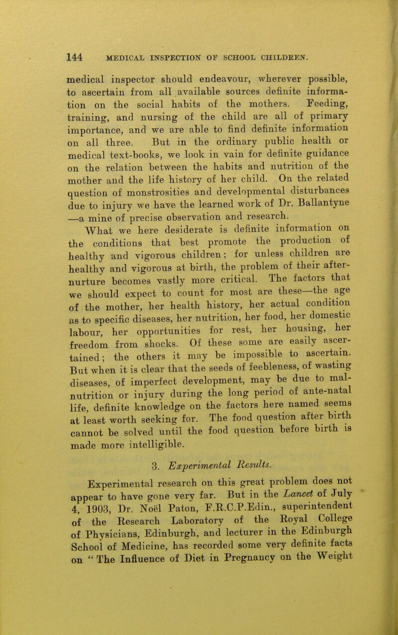 medical inspector should endeavour, wherever possible, to ascertain from all available sources definite informa- tion on the social habits of the mothers. Feeding, training, and nursing of the child are all of primary- importance, and we are able to find definite information on all three. But in the ordinary public health or medical text-books, we look in vain for definite guidance on the relation between the habits and nutrition of the mother and the life history of her child. On the related question of monstrosities and developmental disturbances due to injury we have the learned work of Dr. Ballantyne —a mine of precise observation and research. What we here desiderate is definite information on the conditions that best promote the production of healthy and vigorous children; for unless children are healthy and vigorous at birth, the problem of their after- nurture becomes vastly more critical. The factors that we should expect to count for most are these—the age of the mother, her health history, her actual condition as to specific diseases, her nutrition, her food, her domestic labour, her opportunities for rest, her housing, her freedom from shocks. Of these some are easily ascer- tained; the others it may be impossible to ascertain. But when it is clear that the seeds of feebleness, of wasting diseases, of imperfect development, may be due to mal- nutrition or injury during the long period of ante-natal life, definite knowledge on the factors here named seems at least worth seeking for. The food question after birth cannot be solved until the food question before birth is made more intelligible. 3. Experimental Results. Experimental research on this great problem does not appear to have gone very far. But in the Lancet of July 4, 1903, Dr. Noel Paton, F.R.C.P.Edin., superintendent of the Research Laboratory of the Royal College of Physicians, Edinburgh, and lecturer in the Edinburgh School of Medicine, has recorded some very definite facts on The Influence of Diet in Pregnancy on the Weight