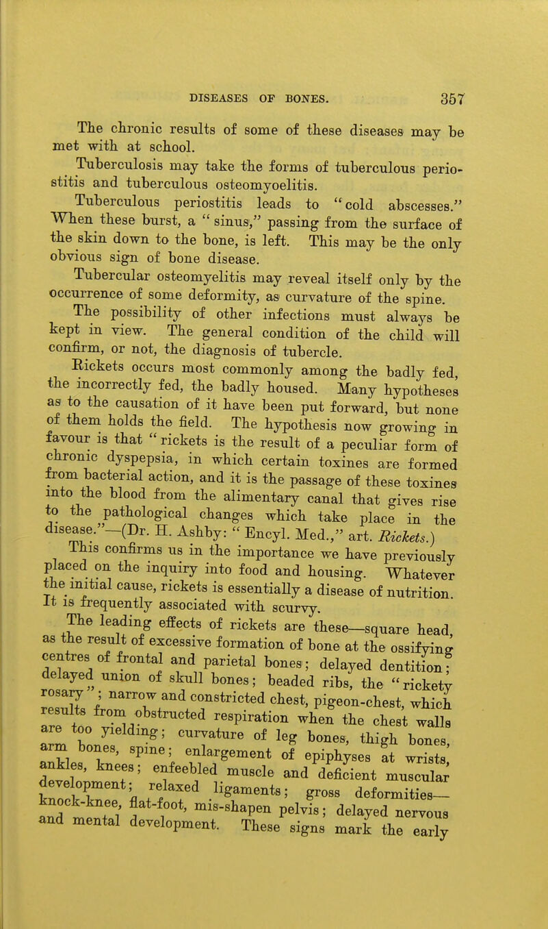 The chronic results of some of these diseases may he met with at school. Tuherculosis may take the forms of tuberculous perio- stitis and tuberculous osteomyoelitis. Tuberculous periostitis leads to cold abscesses. When these burst, a  sinus, passing from the surface of the skin down to the bone, is left. This may be the only obvious sign of bone disease. Tubercular osteomyelitis may reveal itself only by the occurrence of some deformity, as curvature of the spine. The possibility of other infections must always be kept in view. The general condition of the child will confirm, or not, the diagnosis of tubercle. Rickets occurs most commonly among the badly fed the incorrectly fed, the badly housed. Many hypotheses as to the causation of it have been put forward, but none of them holds the field. The hypothesis now growing in favour IS that  rickets is the result of a peculiar form of chronic dyspepsia, in which certain toxines are formed from bacterial action, and it is the passage of these toxines into the blood from the alimentary canal that gives rise to the pathological changes which take place in the disease.-(Dr. H. Ashby:  Encyl. Med., art. Rickets.) Ihis confirms us in the importance we have previously placed on the inquiry into food and housing. Whatever the initial cause, rickets is essentiaHy a disease of nutrition It is frequently associated with scurvy. The leading effects of rickets are these-square head, as the result of excessive formation of bone at the ossifying centres of frontal and parietal bones; delayed dentitionf d^ayed union of skull bones; beaded ribs, the rickety rosa^ ; narrow and constricted chest, pigeon-chest, which results from obstructed respiration when the chest walls arm bonir 'T*^^ ^-es, ankles kn;p''''; -1-gement of epiphyses at wrists ankles, knees; enfeebled muscle and deficient muscula^ WkT i.'f'^'^ ligaments; gross deformities- and mental development. These signs mark the early