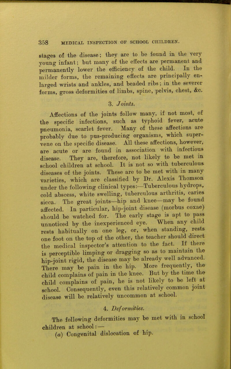 stages of the disease; tliey are to be found in the Tery young infant; hut many of the effects are permanent and permanently lower the efficiency of the child. In the milder forms, the remaining effects are principally en- larged wrists and ankles, and beaded ribs; in the severer forms, gross deformities of limbs, spine, pelvis, chest, &c. 3. Joints, Affections of the joints follow many, if not most, of the specific infections, such as typhoid fever, acute pneumonia, scarlet fever. Many of these affections are probably due to pus-producing organisms, which super- vene on the specific disease. All these affections, however, are acute or are found in association with infectious disease. They are, therefore, not likely to be met in school children at school. It is not so with tuberculous diseases of the joints. These are to be met with in many varieties, which are classified by Dr. Alexis Thomson under the following clinical types:—Tuberculous hydrops, cold abscess, white swelling, tuberculous arthritis, caries sicca. The great joints—hip and knee—may be found affected. In particular, hip-joint disease (morbus coxae) should be watched for. The early stage is apt to pass unnoticed by the inexperienced eye. When any child rests habitually on one leg, or, when standing, rests one foot on the top of the other, the teacher should direct the medical inspector's attention to the fact. If there is perceptible limping or dragging so as to maintain the hip-joint rigid, the disease may be already well advanced. There may be pain in the hip. More frequently, the child complains of pain in the knee. But by the time the child complains of pain, he is not likely to be left at school. Consequently, even this relatively common joint disease will be relatively uncommon at school. 4. Deformities. The following deformities may be met with in school children at school: — (o) Congenital dislocation of hip.