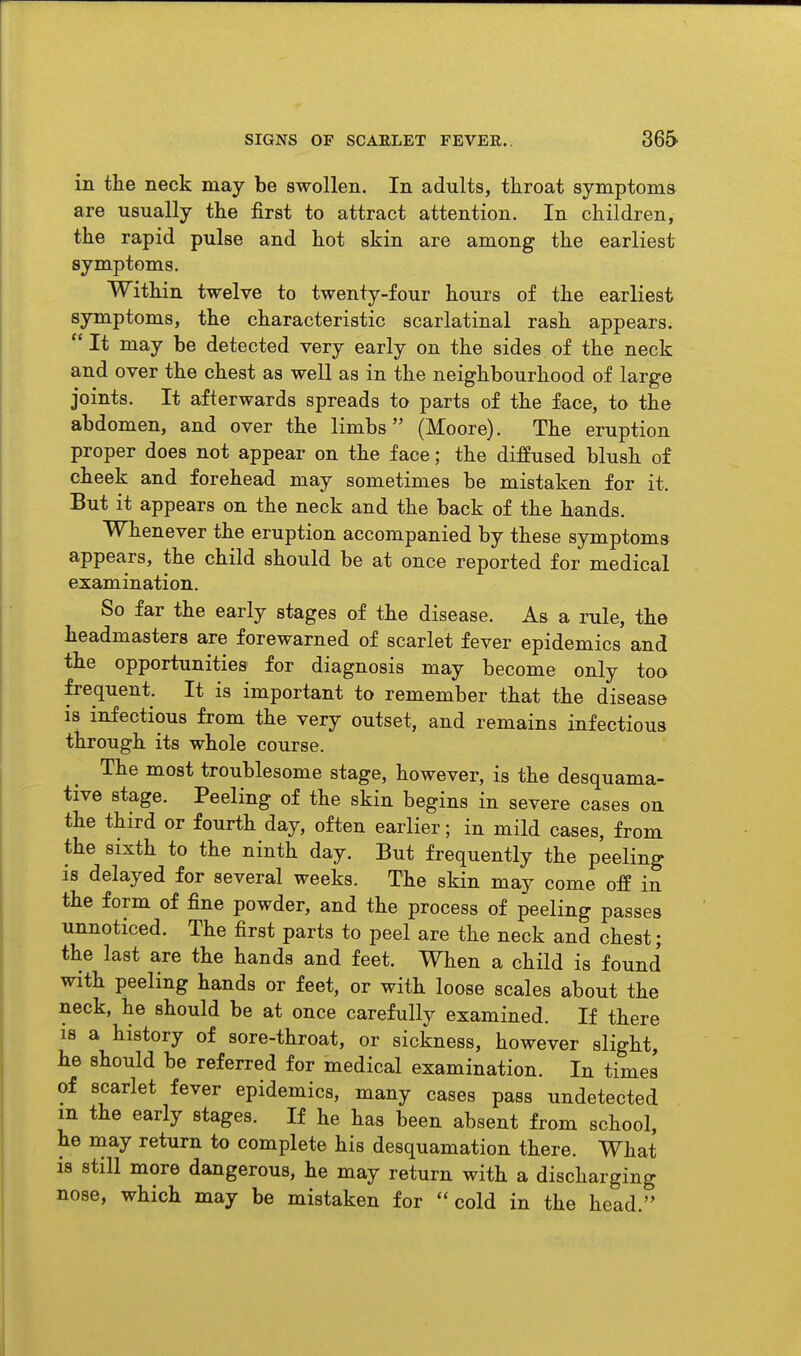 in the neck may be swollen. In adults, throat symptoms are usually the first to attract attention. In children, the rapid pulse and hot skin are among the earliest symptoms. Within twelve to twenty-four hours of the earliest symptoms, the characteristic scarlatinal rash appears. It may be detected very early on the sides of the neck and over the chest as well as in the neighbourhood of large joints. It afterwards spreads to parts of the face, to the abdomen, and over the limbs (Moore). The eruption proper does not appear on the face; the diffused blush o£ cheek and forehead may sometimes be mistaken for it. But it appears on the neck and the back of the hands. Whenever the eruption accompanied by these symptoms appears, the child should be at once reported for medical examination. So far the early stages of the disease. As a rule, the headmasters are forewarned of scarlet fever epidemics and the opportunities for diagnosis may become only too frequent. It is important to remember that the disease is infectious from the very outset, and remains infectious through its whole course. The most troublesome stage, however, is the desquama- tive stage. Peeling of the skin begins in severe cases on the third or fourth day, often earlier; in mild cases, from the sixth to the ninth day. But frequently the peeling is delayed for several weeks. The skin may come off in the form of fine powder, and the process of peeling passes unnoticed. The first parts to peel are the neck and chest; the last are the hands and feet. When a child is found with peeling hands or feet, or with loose scales about the neck, he should be at once carefully examined. If there is a history of sore-throat, or sickness, however slight, he should be referred for medical examination. In times of scarlet fever epidemics, many cases pass undetected m the early stages. If he has been absent from school, he may return to complete his desquamation there. What is still more dangerous, he may return with a discharging nose, which may be mistaken for cold in the head.