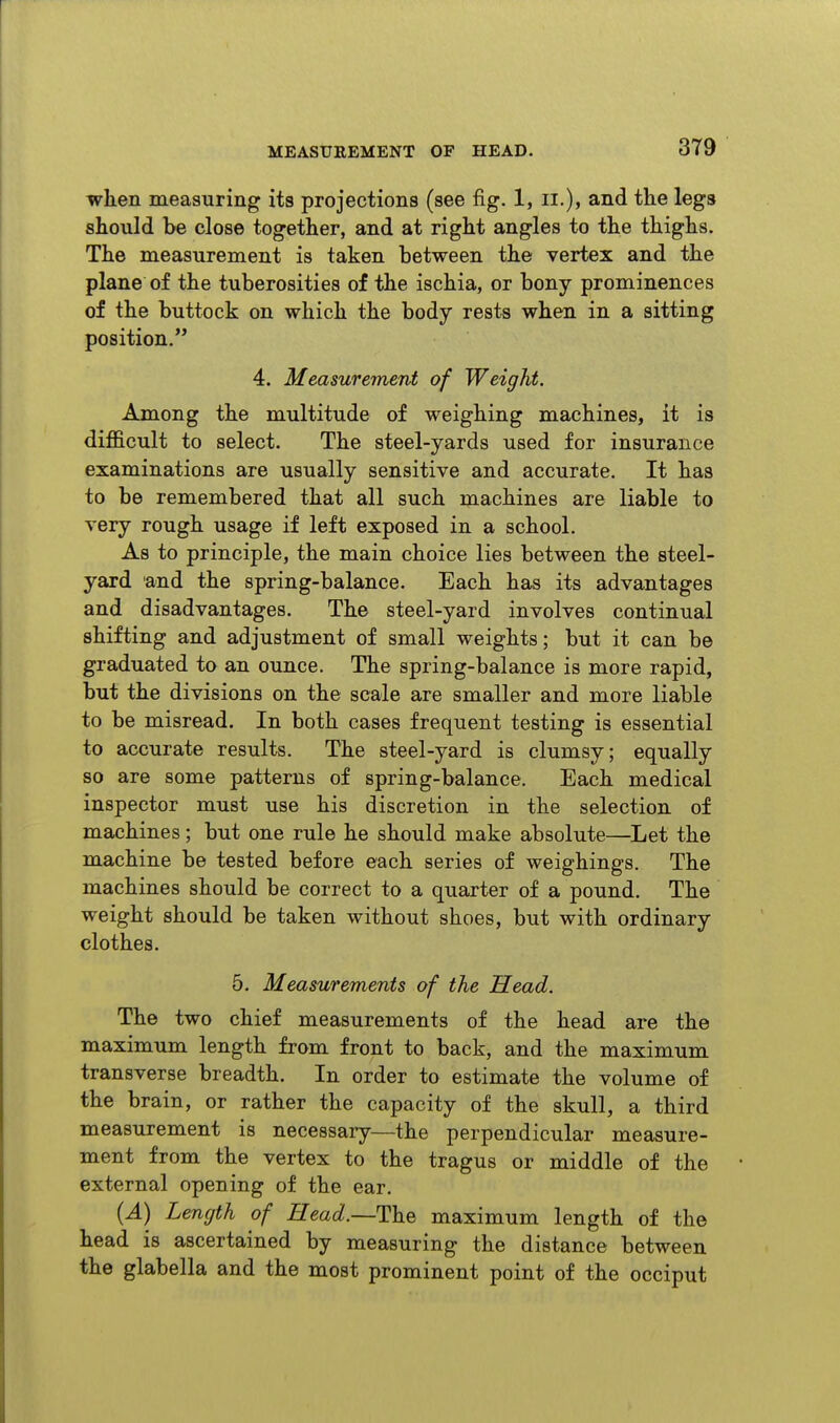 when measuring its projections (see fig. 1, ii.), and the legs should be close together, and at right angles to the thighs. The measurement is taken between the vertex and the plane of the tuberosities of the ischia, or bony prominences of the buttock on which the body rests when in a sitting position. 4. Measurement of Weight. Among the multitude of weighing machines, it is difficult to select. The steel-yards used for insurance examinations are usually sensitive and accurate. It has to be remembered that all such machines are liable to very rough usage if left exposed in a school. As to principle, the main choice lies between the steel- yard and the spring-balance. Each has its advantages and disadvantages. The steel-yard involves continual shifting and adjustment of small weights; but it can be graduated to an ounce. The spring-balance is more rapid, but the divisions on the scale are smaller and more liable to be misread. In both cases frequent testing is essential to accurate results. The steel-yard is clumsy; equally so are some patterns of spring-balance. Each medical inspector must use his discretion in the selection of machines; but one rule he should make absolute—Let the machine be tested before each series of weighings. The machines should be correct to a quarter of a pound. The weight should be taken without shoes, but with ordinary clothes. 5. Measurements of the Head. The two chief measurements of the head are the maximum length from front to back, and the maximum transverse breadth. In order to estimate the volume of the brain, or rather the capacity of the skull, a third measurement is necessary—the perpendicular measure- ment from the vertex to the tragus or middle of the external opening of the ear. {A) Length of Head.—TldQ maximum length of the head is ascertained by measuring the distance between the glabella and the most prominent point of the occiput