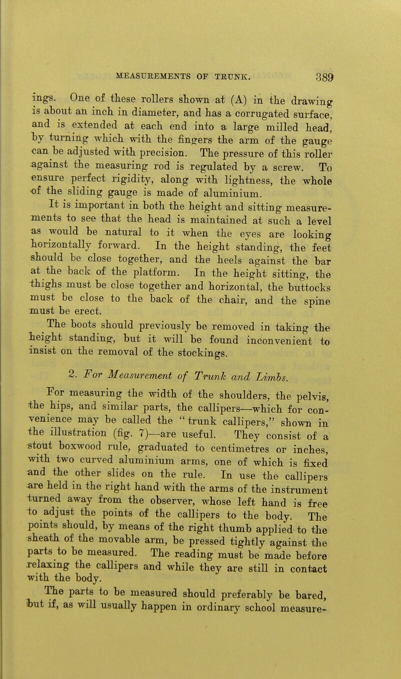 ings. One of these rollers shown at (A) in the drawing is about an inch in diameter, and has a corrugated surface, and is extended at each end into a large milled head,' hy turning which with the fingers the arm of the gauge can be adjusted with precision. The pressure of this roller against the measuring rod is regulated by a screw. To ensure perfect rigidity, along with lightness, the whole of the sliding gauge is made of aluminium. It is important in both the height and sitting measure- ments to see that the head is maintained at such a level as would be natural to it when the eyes are looking horizontally forward. In the height standing, the feet should be close together, and the heels against the bar at the back of the platform. In the height sitting, the thighs must be close together and horizontal, the buttocks must be close to the back of the chair, and the spine must be erect. The boots should previously be removed in taking the lieight standing, but it will be found inconvenient to insist on the removal of the stockings. 2. For Measurement of Trunh and Linibs. For measuring the width of the shoulders, the pelvis, -the hips, and similar parts, the callipers—which for con- venience may be called the trunk callipers, shown in the illustration (fig. 7)—are useful. They consist of a stout boxwood rule, graduated to centimetres or inches, with two curved aluminium arms, one of which is fixed and the other slides on the rule. In use the callipers are held in the right hand with the arms of the instrument turned away from the observer, whose left hand is free -to adjust the points of the callipers to the body. The points should, by means of the right thumb applied to the sheath of the movable arm, be pressed tightly against the parts to be measured. The reading must be made before relaxing the callipers and while they are still in contact with the body. The parts to be measured should preferably be bared, l)ut if, as will usually happen in ordinary school measure-