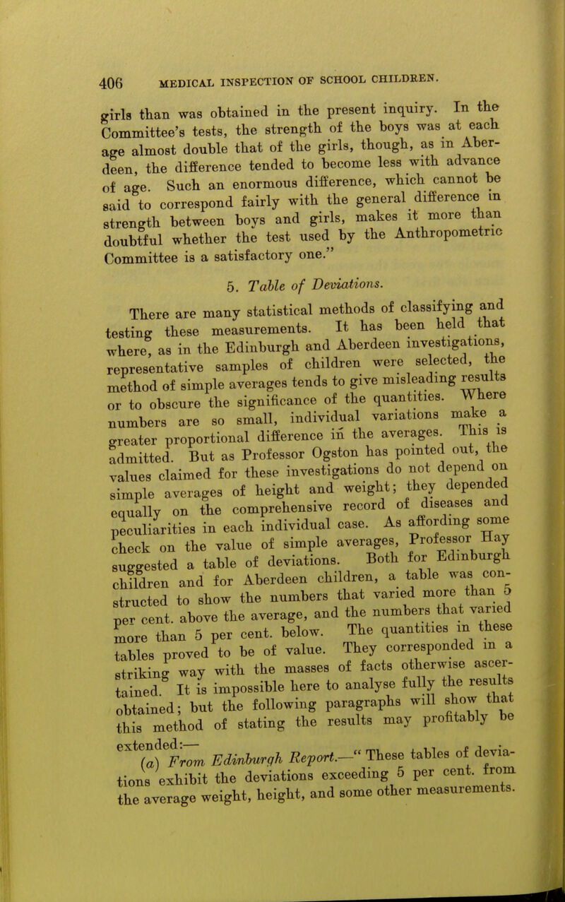 sriih than was obtained in the present inquiry. In the Committee's tests, the strength of the boys was at each a^e almost double that of the girls, though, as m Aber- deen, the difference tended to become less with advance of age Such an enormous difference, which cannot be said to correspond fairly with the general difference in strength between boys and girls, makes it more than doubtful whether the test used by the Anthropometric Committee is a satisfactory one. 5. Table of Deviations. There are many statistical methods of classifying and testing these measurements. It has been held that where, as in the Edinburgh and Aberdeen investigations, representative samples of children were selected, the method of simple averages tends to give misleading results or to obscure the significance of the quantities. Where numbers are so small, individual variations make a greater proportional difference in the averages This is admitted. But as Professor Ogston has pointed out the values claimed for these investigations do not depend on simple averages of height and weight; they depended equally on the comprehensive record of diseases and peculiarities in each individual case. As affording some check on the value of simple averages. Professor Hay uggested a table of deviations. Both for Edinburgh children and for Aberdeen children, a table was con- structed to show the numbers that varied ^ore than 5 per cent, above the average, and the numbers that varied Lre than 5 per cent, below. The quantities m these tables proved to be of value. They corresponded m a striking way with the masses of facts otherwise ascer- tained.^ It is impossible here to analyse fully the results obtained; but the following paragraphs will show that this method of stating the results may profitably be ^^laf Edinburgh Report-'^ These tables of devia- tions exhibit the deviations exceeding 5 per cent, from the average weight, height, and some other measurements.