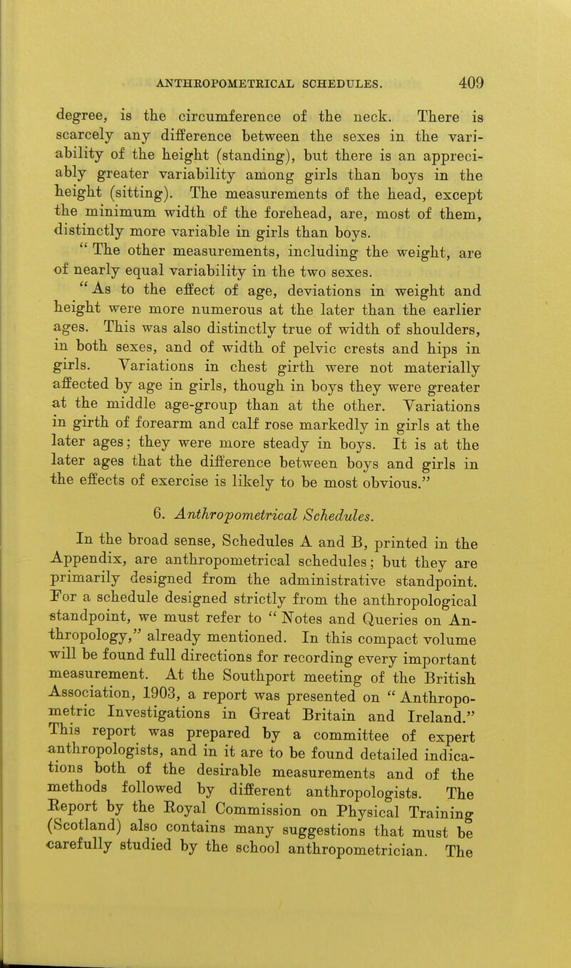 degree, is tlie circumference of the neck. There is scarcely any difference between the sexes in the vari- ability of the height (standing), but there is an appreci- ably greater variability among girls than boys in the height (sitting). The measurements of the head, except the minimum width of the forehead, are, most of them, distinctly more variable in girls than boys.  The other measurements, including the weight, are of nearly equal variability in the two sexes. As to the effect of age, deviations in weight and height were more numerous at the later than the earlier ages. This was also distinctly true of width of shoulders, in both sexes, and of width of pelvic crests and hips in girls. Variations in chest girth were not materially affected by age in girls, though in boys they were greater at the middle age-group than at the other. Variations in girth of forearm and calf rose markedly in girls at the later ages; they were more steady in boys. It is at the later ages that the difference between boys and girls in the effects of exercise is likely to be most obvious. 6. Anthropometrical Schedules. In the broad sense. Schedules A and B, printed in the Appendix, are anthropometrical schedules; but they are primarily designed from the administrative standpoint. Tor a schedule designed strictly from the anthropological standpoint, we must refer to  Notes and Queries on An- thropology, already mentioned. In this compact volume will be found full directions for recording every important measurement. At the Southport meeting of the British Association, 1903, a report was presented on  Anthropo- metric Investigations in Great Britain and Ireland. This report was prepared by a committee of expert anthropologists, and in it are to be found detailed indica- tions both of the desirable measurements and of the methods followed by different anthropologists. The Eeport by the Eoyal Commission on Physical Training (Scotland) also contains many suggestions that must be carefully studied by the school anthropometrician. The