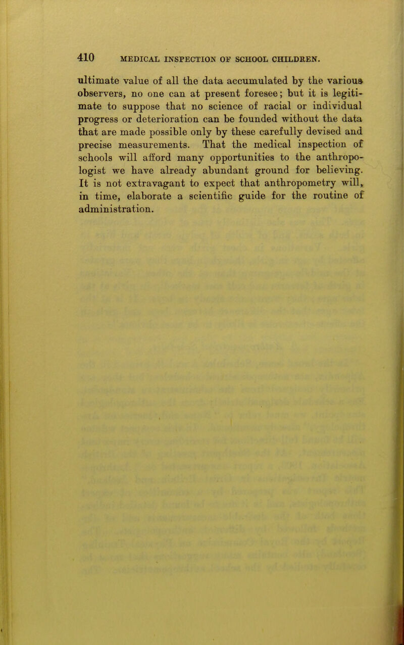 ultimate value of all the data accumulated by the varioua observers, no one can at present foresee; but it is legiti- mate to suppose that no science of racial or individual progress or deterioration can be founded without the data that are made possible only by these carefully devised and precise measurements. That the medical inspection of schools will afford many opportunities to the anthropo- logist we have already abundant ground for believing. It is not extravagant to expect that anthropometry will, in time, elaborate a scientific guide for the routine of administration.