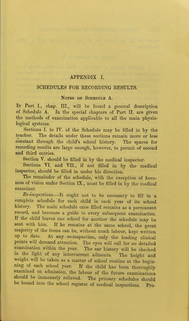 SCHEDULES FOR RECORDING RESULTS. NoTE3 ON Schedule A. In Part I., chap. III., will be found a general description of Schedule A. In the special chapters of Part II. are given the methods of examination applicable to all the main physio- logical systems. Sections I. to IV, of the Schedule may be filled in by the teacher. The details under these sections remain more or less constant through the child's school history. The spaces for recording results are large enough, however, to permit of second and third entries. Section V. should be filled in by the medical inspector. Sections VI. and VII., if not filled in by the medical inspector, should be filled in under his direction. The remainder of the schedule, with the exception of keen- ness of vision under Section IX., must be filled in by the medical examiner. Re-^pectiom.—It ought not to be necessary to fill in a complete schedule for each child in each year of its school history. The main schedule once filled remains as a permanent record, and becomes a guide to every subsequent examination. If the child leaves one school for another the schedule may be sent with him. If he remains at the same school, the great majority of the items can be, without much labour, kept written up^ to date. At any re-inspection, only the leading clinical points will demand attention. The eyes will call for no detailed examination within the year. The ear history will be checked in the light of any intercurrent ailments. The height and weight will be taken as a matter of school routine at the begin- ning of each school year. If the child has been thoroughly examined on admission, the labour of the future examinations should be immensely relieved. The primary schedules should be bound into the school register of medical inspections. Pro-