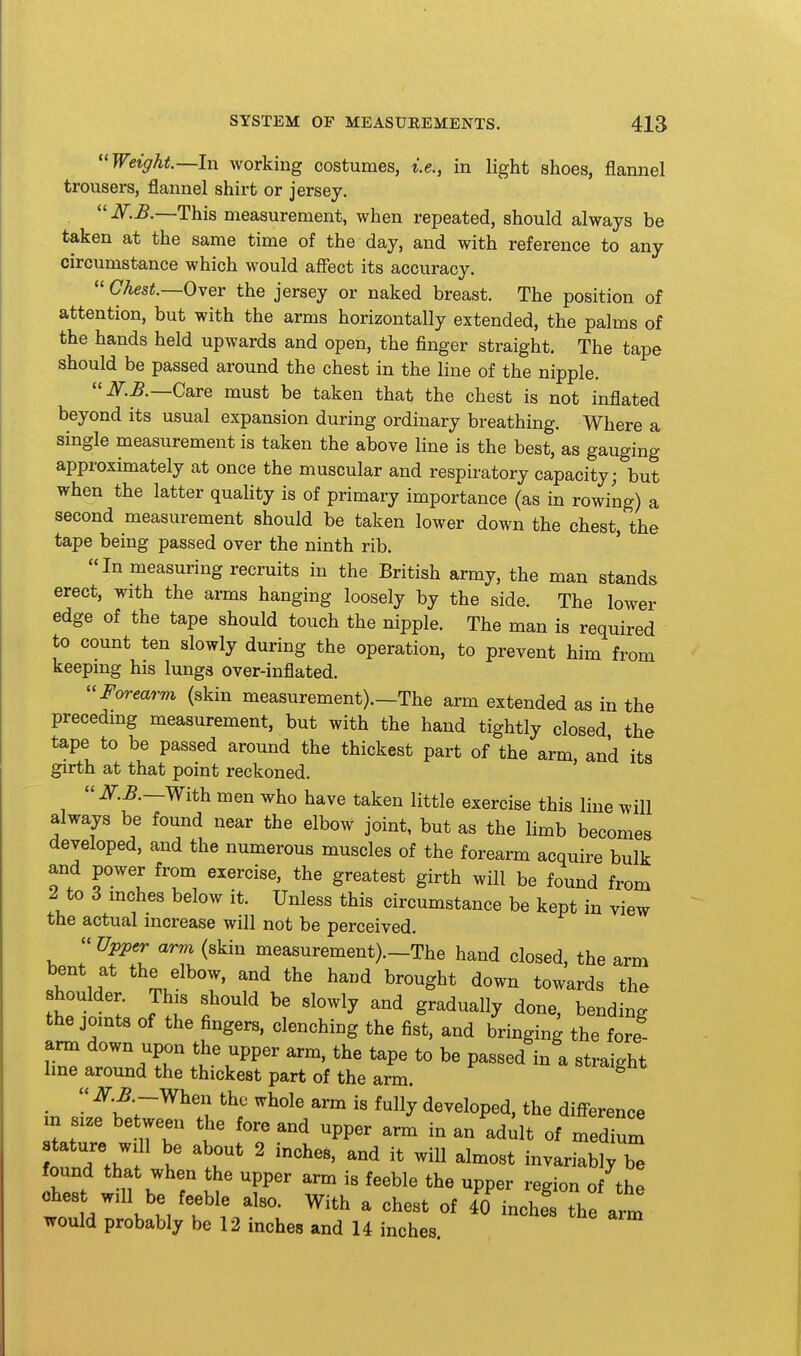 Weight—In working costumes, i.e., in light shoes, flannel trousers, flannel shirt or jersey. If.B.—This measurement, when repeated, should always be taken at the same time of the day, and with reference to any circumstance which would affect its accuracy.  Chest.—Over the jersey or naked breast. The position of attention, but with the arms horizontally extended, the palms of the hands held upwards and open, the finger straight. The tape should be passed around the chest in the line of the nipple. Care must be taken that the chest is not inflated beyond its usual expansion during ordinary breathing. Where a single measurement is taken the above line is the best, as gauging approximately at once the muscular and respiratory capacity; but when the latter quality is of primary importance (as in rowing) a second measurement should be taken lower down the chest, the tape being passed over the ninth rib. In measuring recruits in the British army, the man stands erect, with the arms hanging loosely by the side. The lower edge of the tape should touch the nipple. The man is required to count ten slowly during the operation, to prevent him from keeping his lungs over-inflated. Forearm (skin measurement).—The arm extended as in the preceding measurement, but with the hand tightly closed the tape to be passed around the thickest part of the arm, and its girth at that point reckoned. iT.^.—With men who have taken little exercise this line will always be found near the elbow joint, but as the limb becomes developed, and the numerous muscles of the forearm acquire bulk and power from exercise, the greatest girth will be found from 2 to 3 inches below it. Unless this circumstance be kept in view the actual increase will not be perceived.  Upper arm (skin measurement).-The hand closed, the arm «hn IH L'^'T' ^^d ^^°gbt down towards the shoulder. This should be slowly and gradually done, bending the joints of the fingers, clenching the fist, and bringing the fore arm down upon the upper arm. the tape to be passed in a straight Ime around the thickest part of the arm. ■  u ^^y developed, the diff-erence m size between the fore and upper arm in an adit of medium tature will be about 2 inches, and it will almost invariably b found that when the upper arm is feeble the upper region of the chest will be feeble also. With a chest of fo^nchf the arm would probably be 12 inches and 14 inches.