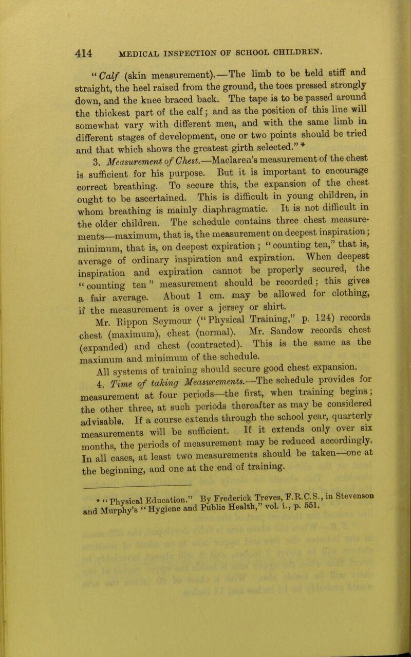 ''Calf (skin measurement).—The limb to be held stifif and straight, the heel raised from the ground, the toes pressed strongly down, and the knee braced back. The tape is to be passed around the thickest part of the calf; and as the position of this line will somewhat vary with different men, and with the same limb in different stages of development, one or two points should be tried and that which shows the greatest girth selected. * 3. Measurement of CAcs«.—Maclarea's measurement of the chest is sufficient for his purpose. But it is important to encourage correct breathing. To secure this, the expansion of the chest ought to be ascertained. This is difficult in young children, in whom breathing is mainly diaphragmatic. It is not difficult in the older children. The schedule contains three chest measure- ments—maximum, that is, the measurement on deepest inspiration; minimum, that is, on deepest expiration; counting ten, that is, average of ordinary inspiration and expiration. When deepest inspiration and expiration cannot be properly secured, the counting ten measurement should be recorded; this gives a fair average. About 1 cm. may be allowed for clothing, if the measurement is over a jersey or shirt. Mr Rippon Seymour (Physical Training, p. 124) records chest (maximum), chest (normal). Mr. Sandow records chest (expanded) and chest (contracted). This is the same as the maximum and minimum of the schedule. All systems of training should secure good chest expansion. 4 Time of taking Measurements.—ThQ schedule provides for measurement'at four periods—the first, when training begins; the other three, at such periods thereafter as may be considered advisable If a course extends through the school year, quarterly measurements will be sufficient. If it extends only over six months, the periods of measurement may be reduced accordmgly. In all cases, at least two measurements should be taken—one at the beginning, and one at the end of training. • ««Physical Education. By Frederick Treves, F.R.C S., in Stevenson and Murphy's Hygiene and Public Health, vol. i., p. 551.