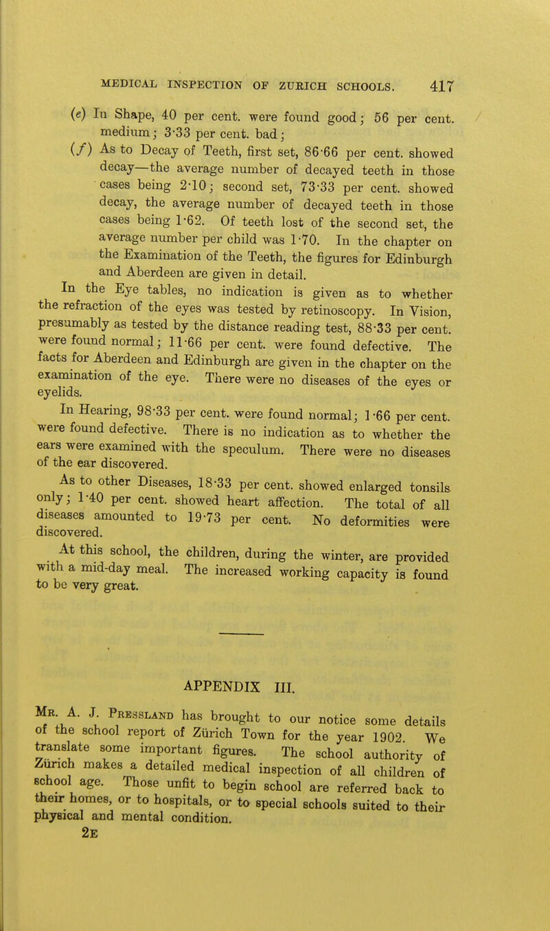 (e) In Shape, 40 per cent, were found good; 56 per cent. medium; 3-33 per cent, bad; (/) As to Decay of Teeth, first set, 86-66 per cent, showed decay—the average number of decayed teeth in those cases being 2-10; second set, 73-33 per cent, showed decay, the average number of decayed teeth in those cases being 1-62. Of teeth lost of the second set, the average number per child was 1-70. In the chapter on the Examination of the Teeth, the figures for Edinburgh and Aberdeen are given in detail. In the Eye tables, no indication is given as to whether the refraction of the eyes was tested by retinoscopy. In Vision, presumably as tested by the distance reading test, 88-33 per cent, were found normal; 11-66 per cent, were found defective. The facts for Aberdeen and Edinburgh are given in the chapter on the examination of the eye. There were no diseases of the eyes or eyelids. In Hearing, 98-33 per cent, were found normal; 1 -66 per cent, were found defective. There is no indication as to whether the ears were examined with the speculum. There were no diseases of the ear discovered. As to other Diseases, 18-33 per cent, showed enlarged tonsils only; 1-40 per cent, showed heart affection. The total of all diseases amounted to 19-73 per cent. No deformities were discovered. At this school, the children, during the winter, are provided with a mid-day meal. The increased working capacity is found to be very great. APPENDIX III. Mb A. J Pressland has brought to our notice some details of the school report of Ziirich Town for the year 1902 We ta-anslate some important figures. The school authority of Zurich makes a detailed medical inspection of all children of school age. Those unfit to begin school are referred back to their homes, or to hospitals, or to special schools suited to their physical and mental condition. 2e