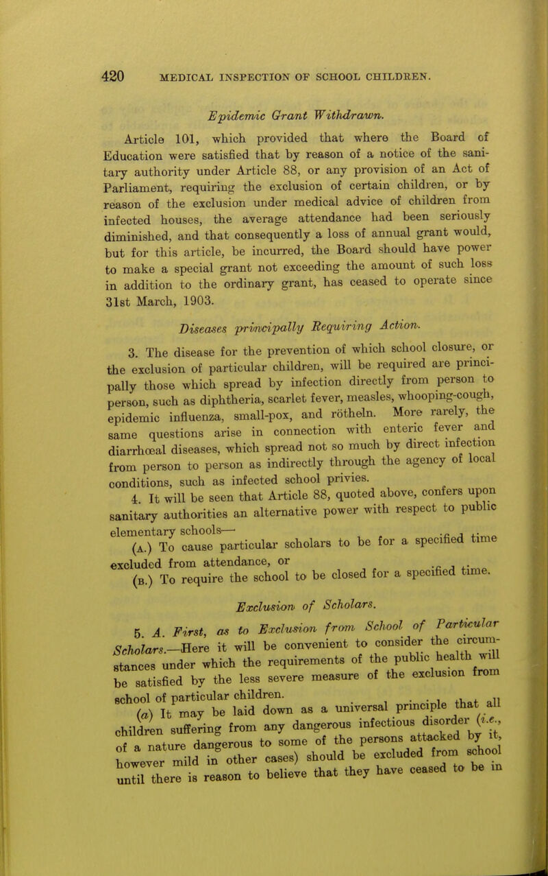 Epidemic Grant Withdrawn. Article 101, which provided that where the Board of Education were satisfied that by reason of a notice of the sani- tary authority under Article 88, or any provision of an Act of Parliament, requiring the exclusion of certain children, or by reason of the exclusion under medical advice of children from infected houses, the average attendance had been seriously diminished, and that consequently a loss of annual grant would, but for this article, be incurred, the Board should have power to make a special grant not exceeding the amount of such loss in addition to the ordinary grant, has ceased to operate since Slst March, 1903. Diseases primipally Requiring Action. 3. The disease for the prevention of which school closure, or the exclusion of particular children, will be required are prmci- pally those which spread by infection directly from person to person, such as diphtheria, scarlet fever, measles, whoopmg-cough, epidemic influenza, small-pox, and rotheln. More rarely, the same questions arise in connection with enteric fever and diarrhoeal diseases, which spread not so much by direct infection from person to person as indirectly through the agency of local conditions, such as infected school privies. 4 It will be seen that Article 88, quoted above, confers upon sanitary authorities an alternative power with respect to public elementary schools— (A.) To cause particular scholars to be for a specified time excluded from attendance, or (b.) To require the school to be closed for a specified time. Exclusion of Scholars. 5 A First, as to Exclusion from School of Particular Scholars.-Rere it will be convenient to consider the circum- stances under which the requirements of the public health will be satisfied by the less severe measure of the exclusion from ^^t)1t'-r^^^ as a universal principle that all children suffering from any dangerous -f-tious disorder of a nature dangerous to some of the persons attacked by it Lever mild in other cases) should be excluded from school ZHLe is reason to believe that they have ceased to be m