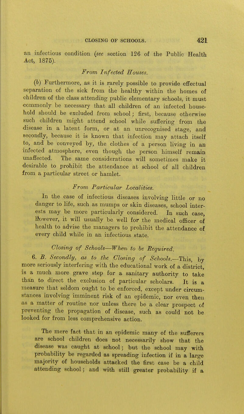 an infectious condition (see section 126 of the Public Health Act, 1875). From Infected Houses. (by Furthermore, as it is rarely possible to provide effectual separation of the sick from the healthy within the homes of children of the class attending public elementary schools, it must •commonly be necessary that all children of an infected house- hold should be excluded from school; first, because otherwise such children might attend school while suffering from the disease in a latent form, or at an unrecognised stage, and secondly, because it is known that infection may attach itself to, and be conveyed by, the clothes of a person living in an infected atmosphere, even though the person himself remain unaffected. The same considerations will sometimes make it desirable to prohibit the attendance at school of all children irom a particular street or hamlet. From Particular Localities. In the case of infectious diseases involving little or no danger to life, such as mumps or skin diseases, school inter- ests may be more particularly considered. In such case, Ifowever, it will usually be well for the medical officer of health to advise the managers to prohibit the attendance of every child while in an infectious state. Closing of Schools—Whm< to be Required. 6. B. Secondly, as to the Closing of Schools.—This, by more seriously interfering with the educational work of a district, is a much more grave step for a sanitary authority to take than to direct the exclusion of particular scholars. It is a measure that seldom ought to be enforced, except under circum- «ta,nces involving imminent risk of an epidemic, nor even then as a matter of routine nor unless there be a clear prospect of preventing the propagation of disease, such as could not be looked for from less comprehensive action. The mere fact that in an epidemic many of the sufferers are school children does not necessarily show that the disease was caught at school; but the school may with probability be regarded as spreading infection if in a large majority of households attacked the first case be a child attending school; and with still greater probability if a