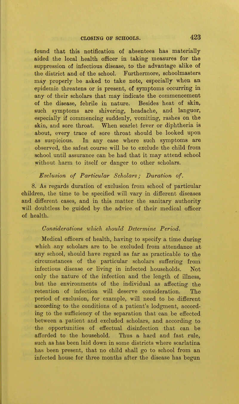 found that this notification of absentees has materially aided the local health officer in taking measures for the suppression of infectious disease, to the advantage alike of the district and of the school. Furthermore, schoolmasters may properly be asked to take note, especially when an epidemic threatens or is present, of symptoms occurring in any of their scholars that may indicate the commencement of the disease, febrile in nature. Besides heat of skin, such symptoms are shivering, headache, and languor, especially if commencing suddenly, vomiting, rashes on the skin, and sore throat. When scarlet fever or diphtheria is about, every trace of sore throat should be looked upon as suspicious. In any case where such symptoms are observed, the safest course will be to exclude the child from school until assurance can be had that it may attend school without harm to itself or danger to other scholars. Exclusion of Particular Scholars; Duration of. 8. As regards duration of exclusion from school of particular children, the time to be specified will vary in diflEerent diseases and different cases, and in this matter the sanitary authority will doubtless be guided by the advice of their medical officer of health. Consideratiam which should Determine Period. Medical officers of health, having to specify a time during which any scholars are to be excluded from attendance at any school, should have regard as far as practicable to the circumstances of the particular scholars suffering from infectious disease or living in infected households. Not only the nature of the infection and the length of illness, but the environments of the individual as affecting the retention of infection will deserve consideration. The period of exclusion, for example, will need to be different according to the conditions of a patient's lodgment, accord- ing to the sufficiency of the separation that can be effected between a patient and excluded scholars, and according to the opportunities of effectual disinfection that can be afforded to the household. Thus a hard and fast rule, such as has been laid down in some districts where scarlatina has been present, that no child shall go to school from an infected house for three months after the disease has begun