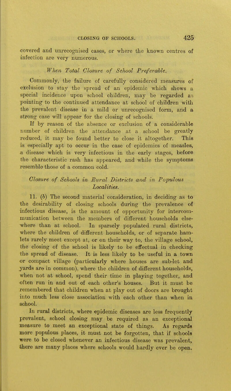 covered and um-ecognised cases, or where the known centres of infection are very numerous. When Total Closure of School Preferable. Commonly, the failure of carefully considered measures of exclusion to stay the spread of an epidemic which shows a special incidence upon school children, may be regarded a?j pointing to the continued attendance at school of children with the prevalent disease in a mild or xmrecognised form, and a strong case will appear for the closing of schools. If by reason of the absence or exclusion of a considerable number of children the attendance at a school be gi-eatly reduced, it may be found better to close it altogether. This is especially apt to occur in the case of epidemics of measles, -a disease which is very infectious in the early stages, before the characteristic rash has appeared, and while the symptoms resemble those of a common cold. Closure of Schools in Rural Districts and in Populous Localities. 11. (&) The second material consideration, in deciding as to the desirability of closing schools during the prevalence of infectious disease, is the amount of opportunity for intercom- munication between the members of different households else- where than at school. In sparsely populated rural districts, where the children of different households, or of separate ham- lets rarely meet except at, or on their way to, the village school, the closing of the school is likely to be effectual in checking the spread of disease. It is less likely to be useful in a town or compact village (particularly where houses are sub-let and yards are in comimon), where the children of different households, when not at school, spend their time in playing together, and often run in and out of each other^s houses. But it must be remembered that children when at play out of doors are brought into much less close association with each other than when in school. In rural districts, where epidemic diseases are less frequently prevalent, school closing may be required as an exceptional measure to meet an exceptional state of things. As regards more populous places, it must not be forgotten, that if schools were to be closed whenever an infectious disease was prevalent, there are many places where schools would hardly ever be open.