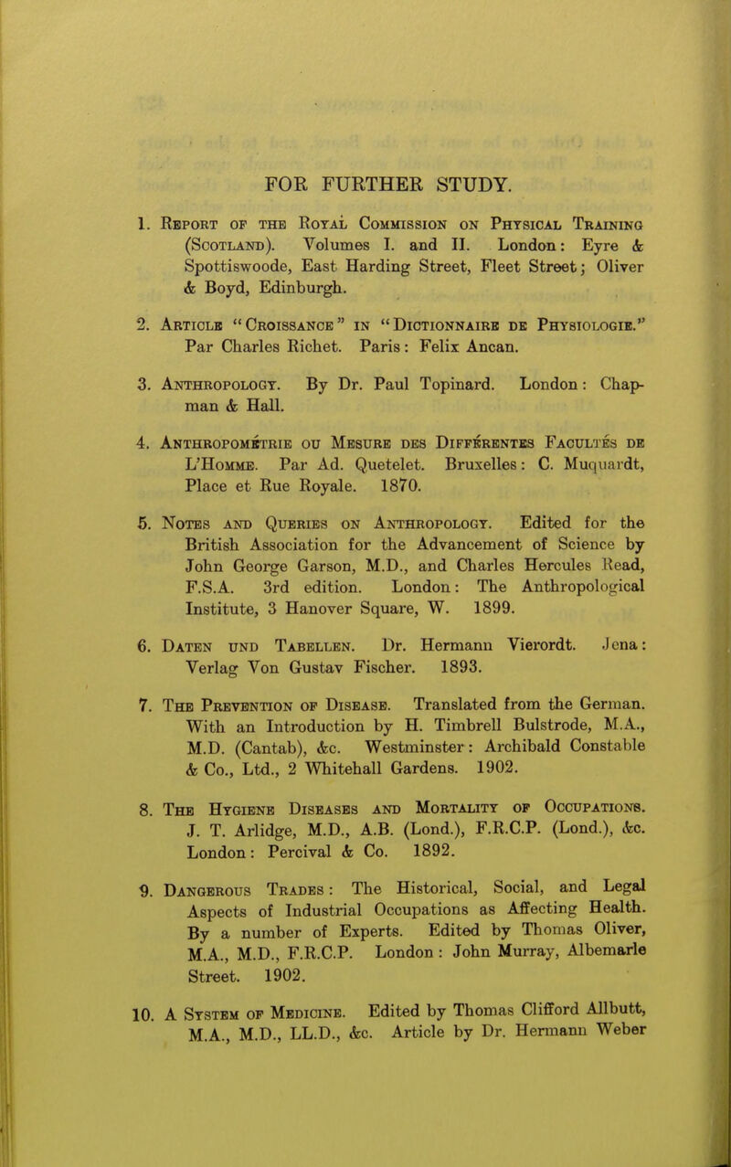 FOR FURTHER STUDY. 1. Rbpokt op the Royal Commission on Phtsical Training (Scotland). Volumes I. and II. London: Eyre 6c Spottiswoode, East Harding Street, Fleet Street; Oliver & Boyd, Edinburgh. 2. Articlb Croissance in  Dictionnairb de Physiologib. Par Charles Richet. Paris: Felix Ancan. 3. Anthbopologt. By Dr. Paul Topinard. London: Chap- man & Hall. 4. AnTHROPOMBTRIE OU MbSURB DE8 DiPPKRENTES FaCULTES DE L'HoMME. Par Ad. Quetelet. Bruxelles: C. Muquardt, Place et Rue Royale. 1870. 6. Notes and Queries on Anthropology. Edited for the British Association for the Advancement of Science by John George Garson, M.D., and Charles Hercules Read, F.S.A. 3rd edition. London: The Anthropological Institute, 3 Hanover Square, W. 1899. 6. Datbn und Tabbllen. Dr. Hermann Vierordt. Jena: Verlag Von Gustav Fischer. 1893. 7. The Prevention op Disease. Translated from the German. With an Introduction by H. Timbrell Bulstrode, M.A., M.D. (Cantab), &c. Westminster : Archibald Constable & Co., Ltd., 2 Whitehall Gardens. 1902. 8. The Hygiene Diseases and Mortality op Occupations. J. T. Arlidge, M.D., A.B. (Lond.), F.R.C.P. (Lond.), &c. London: Percival & Co. 1892. ^. Dangerous Trades: The Historical, Social, and Legal Aspects of Industrial Occupations as Affecting Health. By a number of Experts. Edited by Thomas Oliver, M.A., M.D., F.R.C.P. London : John Murray, Albemarle Street. 1902. 10. A System op Medicine. Edited by Thomas Clifford Allbutt, M.A., M.D., LL.D., &c. Article by Dr. Hermann Weber