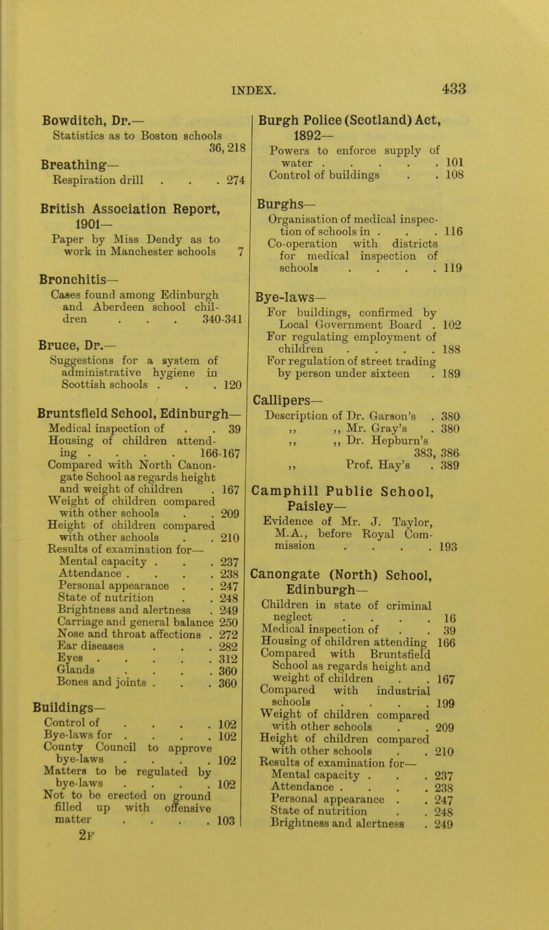 Bowditch, Dr.— Statistics as to Boston schools 36,218 Breathing— Respiration drill . . .274 British Association Report, 1901— Paper by Miss Dendy as to work in Manchester schools 7 Bronchitis— Cases found among Edinburgh and Aberdeen school chil- dren . . . 340-341 Bruce, Dr.— Suggestions for a system of administrative hygiene in Scottish schools . . . 120 Bruntsfleld School, Edinburgh- Medical inspection of . .39 Housing of children attend- ing . . . . 166-167 Compared with North Canon- gate School as regards height and weight of children . 167 Weight of children compared with other schools . . 209 Height of children compared with other schools . . 210 Results of examination for— Mental capacity . . . 237 Attendance .... 238 Personal appearance . . 247 State of nutrition . . 248 Brightness and alertness . 249 Carriage and general balance 250 Nose and throat affections . 272 Ear diseases . . . 282 Eyes 312 Glands . . . .360 Bones and joints . . . 360 Buildings- Control of . . . .102 Bye-laws for . . . , 102 County Council to approve bye-laws .... 102 Matters to be regulated by bye-laws .... 102 Not to be erected on ground filled up with offensive matter .... 103 2f Burgh Police (Scotland) Act, 1892— Powers to enforce supply of water ..... 101 Control of buildings . . 108 Burghs- Organisation of medical inspec- tion of schools in . . . 116 Co-operation with districts for medical inspection of schools . . . .119 Bye-laws— Eor buildings, confirmed by Local Government Board . 102 For regulating employment of children . . . .188 For regulation of street trading by person imder sixteen . 189 Callipers- Description of Dr. Garson's . 380 ,, ,, Mr. Gray's . 380 ,, Dr. Hepburn's 383, 386 Prof. Hay's . 389 Camphill Public School, Paisley- Evidence of Mr. J. Taylor, M.A., before Royal Com- mission .... 193 Canongate (North) School, Edinburgh- Children in state of criminal neglect . . . .16 Medical inspection of . .39 Housing of children attending 166 Compared with Bruntsfield School as regards height and weight of children . .167 Compared with industrial schools .... 199 Weight of children compared with other schools . . 209 Height of children compared with other schools . . 210 Results of examination for— Mental capacity . . . 237 Attendance .... 238 Personal appearance . . 247 State of nutrition . . 248 Brightness and alertness . 249