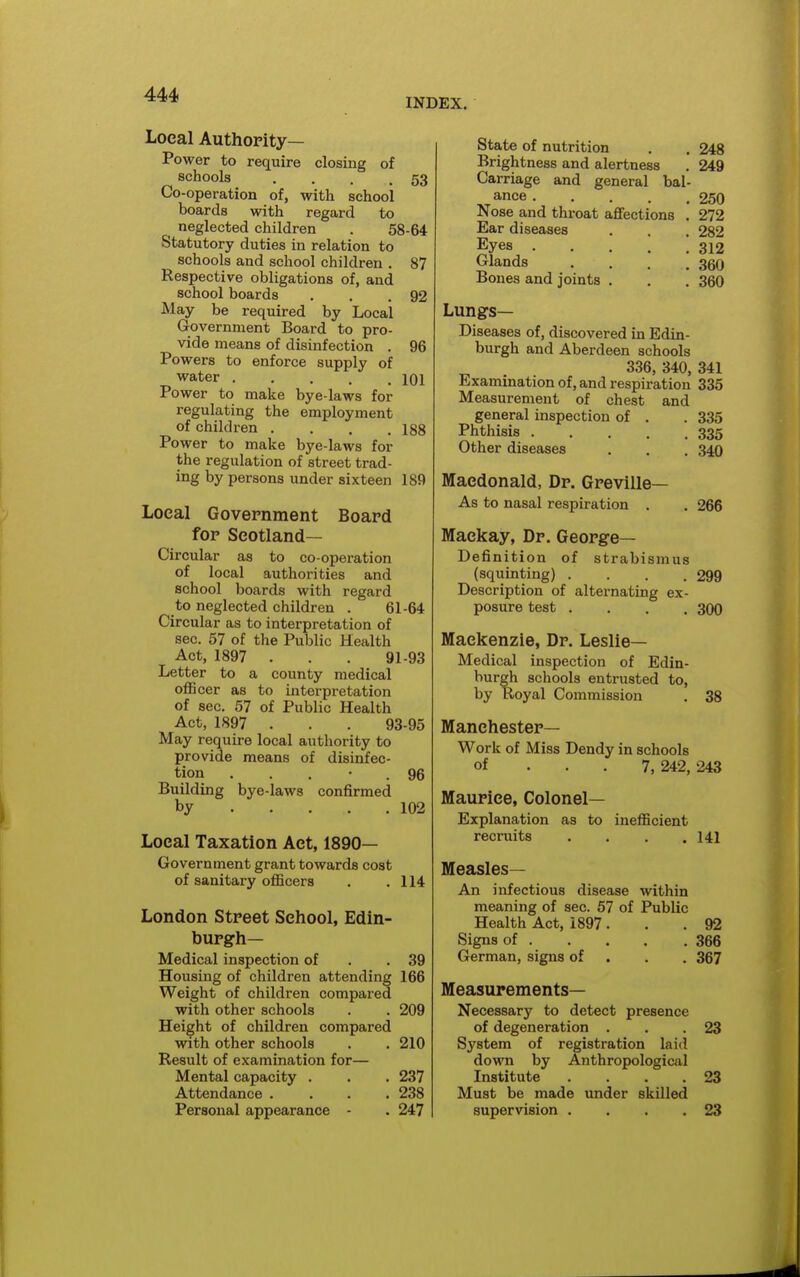 INDEX. Local Authority- Power to require closing of schools . . . .53 Co-operation of, with school boards with regard to neglected children . 58-64 Statutory duties in relation to schools and school children . 87 Respective obligations of, and school boards . . .92 May be required by Local Government Board to pro- vide means of disinfection . 96 Powers to enforce supply of water 101 Power to make bye-laws for regulating the employment of children .... 188 Power to make bye-laws for the regulation of street trad- ing by persons under sixteen 189 Local Government Board for Scotland- Circular as to co-operation of local authorities and school boards with regard to neglected children . 61-64 Circular as to interpretation of sec. 57 of the Public Health Act, 1897 . . . 91-93 Letter to a county medical oflScer as to interpretation of sec. 57 of Public Health Act, 1897 . . . 93-95 May require local authority to provide means of disinfec- tion . . . • . 96 Building bye-laws confirmed by 102 Local Taxation Act, 1890— Government grant towards cost of sanitary officers . .114 London Street School, Edin- burgh- Medical inspection of . .39 Housing of children attending 166 Weight of children compared with other schools . . 209 Height of children compared with other schools . . 210 Result of examination for— Mental capacity . . . 237 Attendance .... 238 Personal appearance - . 247 State of nutrition . . 248 Brightness and alertness . 249 Carriage and general bal- ance 250 Nose and throat affections . 272 Ear diseases . , . 282 Eyes 312 Glands . . . .350 Bones and joints . . . 360 Lungs- Diseases of, discovered in Edin- burgh and Aberdeen schools 336, 340, 341 Examination of, and respiration 335 Measurement of chest and general inspection of . . 335 Phthisis 335 Other diseases . . . 340 Macdonald, Dr. Greville— As to nasal respiration . . 266 Mackay, Dr. George- Definition of strabismus (squinting) . . . .299 Description of alternating ex- posure test .... 300 Mackenzie, Dr. Leslie- Medical inspection of Edin- burgh schools entrusted to, by Royal Commission 38 Manchester- Work of Miss Dendy in schools of ... 7, 242, 243 Maurice, Colonel- Explanation as to inefficient recruits . . . .141 Measles— An infectious disease within meaning of sec. 57 of Public Health Act, 1897 ... 92 Signs of 366 German, signs of . . . 367 Measurements- Necessary to detect presence of degeneration . . .23 System of registration laid down by Anthropological Institute .... 23 Must be made under skilled supervision .... 23