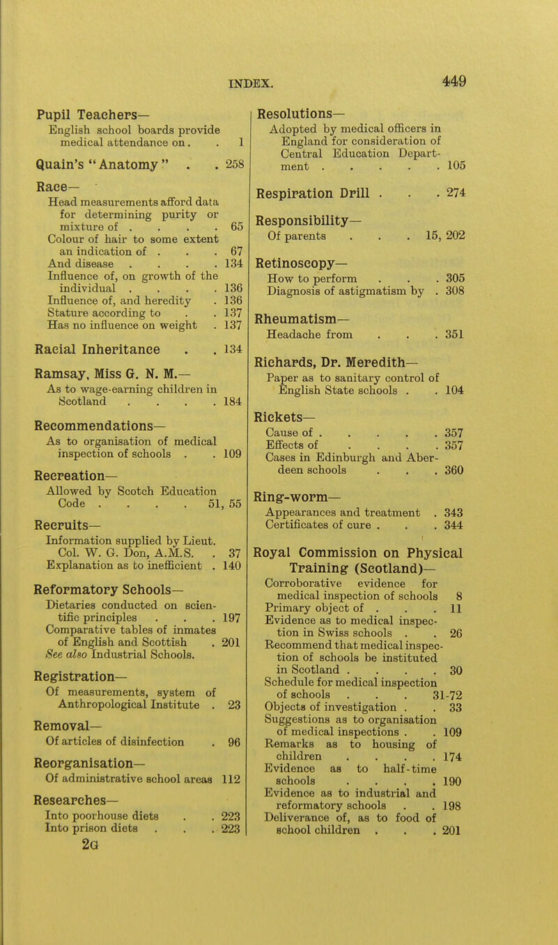 Pupil Teach eps— English school boards provide medical attendance on. . 1 Quain's  Anatomy . . 258 Race— Head measurements afford data for determining purity or mixture of . . . .65 Colour of hair to some extent an indication of . . .67 And disease . . . .134 Influence of, on growth of the individual .... 136 Influence of, and heredity . 136 Stature according to . . 137 Has no influence on weight . 137 Racial Inheritance . .134 Ramsay, Miss G. N. M.— As to wage-earning children in Scotland . . . .184 Recommendations— As to organisation of medical inspection of schools . . 109 Recreation— Allowed by Scotch Education Code . . . . 51, 55 Recruits- Information supplied by Lieut. Col. W. G. Don, A.M.S. . 37 Explanation as to inefficient . 140 Reformatory Schools- Dietaries conducted on scien- tific principles . . .197 Comparative tables of inmates of English and Scottish . 201 See also Industrial Schools. Registration— Of measurements, system of Anthropological Institute . 23 Removal— Of articles of disinfection . 96 Reorganisation— Of administrative school areas 112 Researches— Into poorhouse diets . . 223 Into prison diets . . . 223 2g Resolutions- Adopted by medical officers in England for consideration of Central Education Depart- ment ..... 105 Respiration Drill . . .274 Responsibility— Of parents . . .15, 202 Retinoscopy— How to perform . . . 305 Diagnosis of astigmatism by . 308 Rheumatism- Headache from . . .351 Richards, Dr. Meredith- Paper as to sanitary control of English State schools . . 104 Rickets- Cause of . . . . . 357 Effects of . . . .357 Cases in Edinburgh and Aber- deen schools . . , 360 Ring-worm— Appearances and treatment . 343 Certificates of cure . . . 344 Royal Commission on Physical Training (Scotland)— Corroborative evidence for medical inspection of schools 8 Primary object of . . .11 Evidence as to medical inspec- tion in Swiss schools . . 26 Recommend that medical inspec- tion of schools be instituted in Scotland . . . .30 Schedule for medical inspection of schools . . . 31-72 Objects of investigation . . 33 Suggestions as to organisation of medical inspections . . 109 Remarks as to housing of children . . . .174 Evidence as to half-time schools . . . .190 Evidence as to industrial and reformatory schools . . 198 Deliverance of, as to food of school children . . . 201