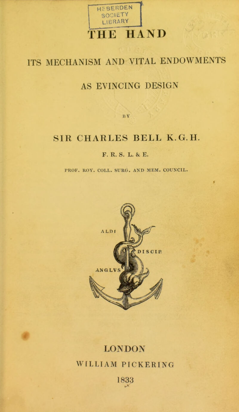 Hr-3ERDEN SOCIETY LIBRARY THE HAND ITS MECHANISM AND VITAL ENDOWMENTS AS EVINCING DESIGN 15 Y SIR CHARLES BELL K.G.H. F. R. S. L. & E. PROF. HOY. COLL. SURG. AND MEM. COUNCIL. A LI) I LONDON WILLIAM PICKERING 1833