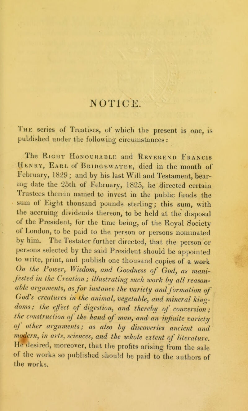 JVOTICE. The series of Treatises, of which the present is one, is published under the following circumstances: The Right Honoukable and Revekend Francis Uenky, Earl of Bhidgewater, died in the month of February, 1829; and by his last Will and Testament, bear- mg date the 25th of February, 1825, he directed certain Trustees therein named to invest in the public funds the sum of Eight thousand pounds sterling; this sum, with the accruing dividends thereon, to be held at the disposal of the President, for the time being, of the Royal Society oi London, to be paid to the person or persons nominated by him. The Testator further directed, that the person or persons selected by the said President should be appointed to write, print, and publish one thousand copies of a work On the Powery Wisdom, and Goodness of God, as mani- fested in the Creation; illustrating such work by all reason- able arguments, as for instance the variety and formation of God's creatures in the animal, vegetable, and mineral king- doms ; the effect of digestion, and therebi/ of conversion; the construction of the hand of man, and an infnite variety of other arguments; as also by discoveries ancient and m(jdern, in arts, sciences, and the whole extent of literature. H^desired, moreover, that the profits arising from the sale of the works so published should be paid to the authors of the works.