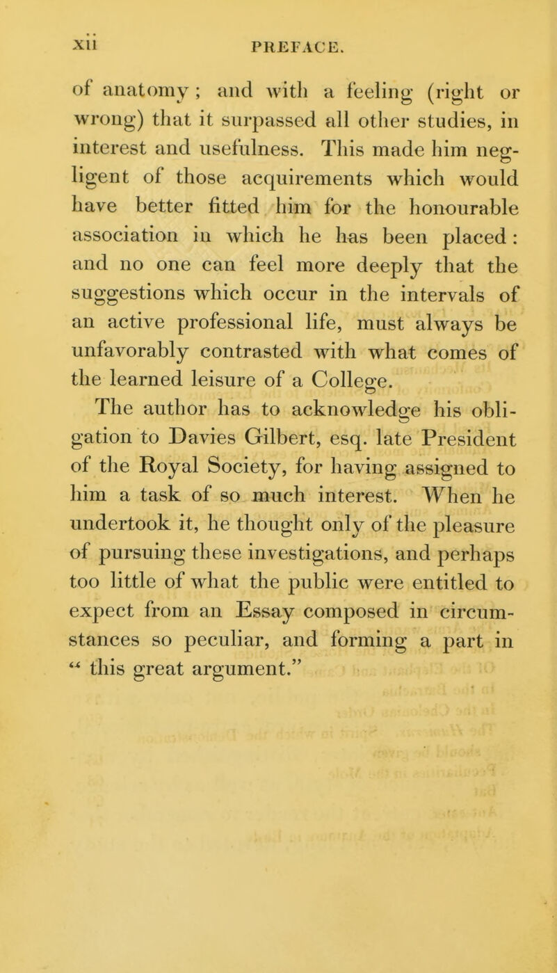 of anatomy ; and with a feeling (right or wrong) that it surpassed all other studies, in interest and usefulness. This made him neg- ligent of those acquirements which would have better fitted him for the honourable association in which he has been placed: and no one can feel more deeply that the suggestions which occur in the intervals of an active professional life, must always be unfavorably contrasted with what comes of the learned leisure of a College. The author has to acknowledge his obli- gation to Davies Gilbert, esq. late President of the Royal Society, for having assigned to him a task of so much interest. When he undertook it, he thought only of the pleasure of pursuing these investigations, and perhaps too little of what the public were entitled to expect from an Essay composed in circum- stances so peculiar, and forming a part in  this great argument.